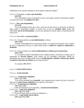 Funktazma Inc. ®                                      www.JurisLex.Tk


establecidas en los artículos siguientes y de las demás excepciones legales."

F.4.a.1.b.- Demandado con dos o más domicilios.
        140 COT:
        "Si el demandado tuviere su domicilio en dos o más lugares, podrá el demandante entablar
su acción ante el juez de cualquiera de ellos."

F.4.a.1.c.- Dos o más demandados.
        141 COT:
        "Si los demandados fueren dos o más y cada uno de ellos tuviere su domicilio en diferente
lugar, podrá el demandante entablar su acción ante el juez de cualquier lugar donde esté
domiciliado uno de los demandados, y en tal caso quedarán los demás sujetos a la jurisdicción del
mismo juez."

F.4.a.1.d.- Demandado es persona jurídica.

F.4.a.1.d.1.- Persona jurídica con un establecimiento u oficina.
        142/1 COT:
        "Cuando el demandado fuere una persona jurídica, se reputará por domicilio, para el objeto
de fijar la competencia del juez, el lugar donde tenga su asiento la respectiva corporación o
fundación.

F.4.a.1.d.2.- Persona jurídica con varios establecimientos u oficinas que la representen.
        142/2 COT:
        "Y si la persona jurídica demandada tuviere establecimientos, comisiones u oficinas que la
representen en diversos lugares, como sucede con las sociedades comerciales, deberá ser
demandada ante el juez del lugar donde exista el establecimiento, comisión u oficina que celebró
el contrato o intervino en el hecho que da origen al juicio."

       Ver, además, 59 y 67 CC.


F.4.a.2.- CASOS ESPECIALES.

F.4.a.2.a.- Acción inmueble.

F.4.a.2.a.1.- Competencia estipulada.
        135/1, 1ªp, COT:
        "Si la acción entablada fuere inmueble, será competente para conocer del juicio el juez del
lugar que las partes hayan estipulado en la respectiva convención. ...
F.4.a.2.a.2.- Competencia no estipulada.
        135/1, 2ªp, COT:
   “... A falta de estipulación será competente, a elección del demandante:
F.4.a.2.a.2.a.- Lugar de la obligación.
        135/1, 2ªp, N°1, COT:
   "1º. El juez del lugar donde se contrajo la obligación; o
F.4.a.2.a.2.b.- Lugar donde está la especie.
        135/1, 2ªp, N°2, COT:


                                                                                                21
 