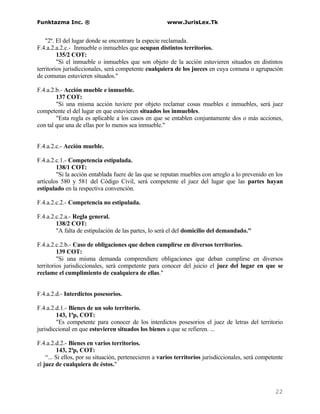Funktazma Inc. ®                                       www.JurisLex.Tk


    "2º. El del lugar donde se encontrare la especie reclamada.
F.4.a.2.a.2.c.- Inmueble o inmuebles que ocupan distintos territorios.
         135/2 COT:
         "Si el inmueble o inmuebles que son objeto de la acción estuvieren situados en distintos
territorios jurisdiccionales, será competente cualquiera de los jueces en cuya comuna o agrupación
de comunas estuvieren situados."

F.4.a.2.b.- Acción mueble e inmueble.
        137 COT:
        "Si una misma acción tuviere por objeto reclamar cosas muebles e inmuebles, será juez
competente el del lugar en que estuvieren situados los inmuebles.
        "Esta regla es aplicable a los casos en que se entablen conjuntamente dos o más acciones,
con tal que una de ellas por lo menos sea inmueble."


F.4.a.2.c.- Acción mueble.

F.4.a.2.c.1.- Competencia estipulada.
        138/1 COT:
        "Si la acción entablada fuere de las que se reputan muebles con arreglo a lo prevenido en los
artículos 580 y 581 del Código Civil, será competente el juez del lugar que las partes hayan
estipulado en la respectiva convención.

F.4.a.2.c.2.- Competencia no estipulada.

F.4.a.2.c.2.a.- Regla general.
        138/2 COT:
        "A falta de estipulación de las partes, lo será el del domicilio del demandado."

F.4.a.2.c.2.b.- Caso de obligaciones que deben cumplirse en diversos territorios.
         139 COT:
         "Si una misma demanda comprendiere obligaciones que deban cumplirse en diversos
territorios jurisdiccionales, será competente para conocer del juicio el juez del lugar en que se
reclame el cumplimiento de cualquiera de ellas."


F.4.a.2.d.- Interdictos posesorios.

F.4.a.2.d.1.- Bienes de un solo territorio.
        143, 1ªp, COT:
        "Es competente para conocer de los interdictos posesorios el juez de letras del territorio
jurisdiccional en que estuvieren situados los bienes a que se refieren. ...

F.4.a.2.d.2.- Bienes en varios territorios.
         143, 2ªp, COT:
    “... Si ellos, por su situación, pertenecieren a varios territorios jurisdiccionales, será competente
el juez de cualquiera de éstos."



                                                                                                     22
 