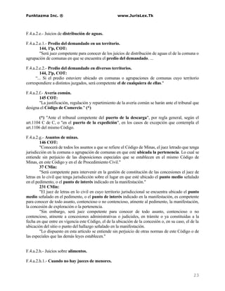 Funktazma Inc. ®                                     www.JurisLex.Tk



F.4.a.2.e.- Juicios de distribución de aguas.

F.4.a.2.e.1.- Predio del demandado en un territorio.
        144, 1ªp, COT:
        "Será juez competente para conocer de los juicios de distribución de aguas el de la comuna o
agrupación de comunas en que se encuentra el predio del demandado. ...

F.4.a.2.e.2.- Predio del demandado en diversos territorios.
         144, 2ªp, COT:
      “... Si el predio estuviere ubicado en comunas o agrupaciones de comunas cuyo territorio
correspondiere a distintos juzgados, será competente el de cualquiera de ellas."

F.4.a.2.f.- Avería común.
        145 COT:
        "La justificación, regulación y repartimiento de la avería común se harán ante el tribunal que
designa el Código de Comercio." (*)

        (*) "Ante el tribunal competente del puerto de la descarga", por regla general, según el
art.1104 C de C, o "en el puerto de la expedición", en los casos de excepción que contempla el
art.1106 del mismo Código.

F.4.a.2.g.- Asuntos de minas.
        146 COT:
        "Conocerá de todos los asuntos a que se refiere el Código de Minas, el juez letrado que tenga
jurisdicción en la comuna o agrupación de comunas en que esté ubicada la pertenencia. Lo cual se
entiende sin perjuicio de las disposiciones especiales que se establecen en el mismo Código de
Minas, en este Código y en el de Procedimiento Civil."
        37 CMin:
        "Será competente para intervenir en la gestión de constitución de las concesiones el juez de
letras en lo civil que tenga jurisdicción sobre el lugar en que esté ubicado el punto medio señalado
en el pedimento, o el punto de interés indicado en la manifestación."
        231 CMin:
        "El juez de letras en lo civil en cuyo territorio jurisdiccional se encuentra ubicado el punto
medio señalado en el pedimento, o el punto de interés indicado en la manifestación, es competente
para conocer de todo asunto, contencioso o no contencioso, atinente al pedimento, la manifestación,
la concesión de exploración o la pertenencia.
        "Sin embargo, será juez competente para conocer de todo asunto, contencioso o no
contencioso, atinente a concesiones administrativas o judiciales, en trámite o ya constituidas a la
fecha en que entre en vigencia este Código, el de la ubicación de la concesión o, en su caso, el de la
ubicación del sitio o punto del hallazgo señalado en la manifestación.
        "Lo dispuesto en esta artículo se entiende sin perjuicio de otras normas de este Código o de
las especiales que las demás leyes establecen."


F.4.a.2.h.- Juicios sobre alimentos.

F.4.a.2.h.1.- Cuando no hay jueces de menores.


                                                                                                  23
 