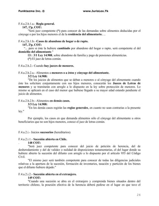 Funktazma Inc. ®                                    www.JurisLex.Tk



F.4.a.2.h.1.a.- Regla general.
   147, 1ªp, COT:
        "Será juez competente (*) para conocer de las demandas sobre alimentos deducidas por el
cónyuge o por los hijos menores el de la residencia del alimentario; ...

F.4.a.2.h.1.b.- Casos de abandono de hogar o de rapto.
   147, 2ªp, COT:
     “... pero si éste la hubiere cambiado por abandono del hogar o rapto, será competente el del
domicilio del alimentante."
         ID.: 3/1 Ley 14.908, sobre abandono de familia y pago de pensiones alimenticias.
         (*) El juez de letras común.

F.4.a.2.h.2.- Cuando hay jueces de menores.

F.4.a.2.h.2.a.- Alimentos a menores o a éstos y cónyuge del alimentante.
        3/2 Ley 14.908:
        "De los juicios de alimentos que se deban a menores o al cónyuge del alimentante cuando
éste los solicitare conjuntamente con sus hijos menores, conocerán los Jueces de Letras de
menores y se tramitarán con arreglo a lo dispuesto en la ley sobre protección de menores. Lo
mismo se aplicará en el caso del menor que hubiese llegado a su mayor edad estando pendiente el
juicio de alimentos.

F.4.a.2.h.2.b.- Alimentos en demás casos.
        3/3 Ley 14.908:
        "En los demás casos regirán las reglas generales, en cuanto no sean contrarias a la presente
ley."

        Por ejemplo, los casos en que demanda alimentos sólo el cónyuge del alimentante u otros
beneficiarios que no son hijos menores, conoce el juez de letras común.


F.4.a.2.i.- Juicios sucesorios (hereditarios).

F.4.a.2.i.1.- Sucesión abierta en Chile.
.       148 COT:
        "Será juez competente para conocer del juicio de petición de herencia, del de
desheredamiento y del de validez o nulidad de disposiciones testamentarias, el del lugar donde su
hubiere abierto la sucesión del difunto con arreglo a lo dispuesto por el artículo 955 del Código
Civil.
        "El mismo juez será también competente para conocer de todas las diligencias judiciales
relativas a la apertura de la sucesión, formación de inventarios, tasación y partición de los bienes
que el difunto hubiere dejado."

F.4.a.2.i.2.- Sucesión abierta en el extranjero.
         149 COT:
         "Cuando una sucesión se abra en el extranjero y comprenda bienes situados dentro del
territorio chileno, la posesión efectiva de la herencia deberá pedirse en el lugar en que tuvo el


                                                                                                24
 