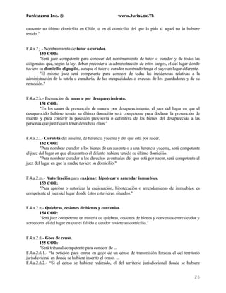 Funktazma Inc. ®                                     www.JurisLex.Tk


causante su último domicilio en Chile, o en el domicilio del que la pida si aquel no lo hubiere
tenido."


F.4.a.2.j.- Nombramiento de tutor o curador.
        150 COT:
        "Será juez competente para conocer del nombramiento de tutor o curador y de todas las
diligencias que, según la ley, deban preceder a la administración de estos cargos, el del lugar donde
tuviere su domicilio el pupilo, aunque el tutor o curador nombrado tenga el suyo en lugar diferente.
        "El mismo juez será competente para conocer de todas las incidencias relativas a la
administración de la tutela o curaduría, de las incapacidades o excusas de los guardadores y de su
remoción."


F.4.a.2.k.- Presunción de muerte por desaparecimiento.
        151 COT:
        "En los casos de presunción de muerte por desaparecimiento, el juez del lugar en que el
desaparecido hubiere tenido su último domicilio será competente para declarar la presunción de
muerte y para conferir la posesión provisoria o definitiva de los bienes del desaparecido a las
personas que justifiquen tener derecho a ellos."


F.4.a.2.l.- Curatela del ausente, de herencia yacente y del que está por nacer.
        152 COT:
        "Para nombrar curador a los bienes de un ausente o a una herencia yacente, será competente
el juez del lugar en que el ausente o el difunto hubiere tenido su último domicilio.
        "Para nombrar curador a los derechos eventuales del que está por nacer, será competente el
juez del lugar en que la madre tuviere su domicilio."


F.4.a.2.m.- Autorización para enajenar, hipotecar o arrendar inmuebles.
        153 COT:
        "Para aprobar o autorizar la enajenación, hipotecación o arrendamiento de inmuebles, es
competente el juez del lugar donde éstos estuvieren situados."


F.4.a.2.n.- Quiebras, cesiones de bienes y convenios.
        154 COT:
        "Será juez competente en materia de quiebras, cesiones de bienes y convenios entre deudor y
acreedores el del lugar en que el fallido o deudor tuviere su domicilio."


F.4.a.2.ñ.- Goce de censo.
        155 COT:
        "Será tribunal competente para conocer de ...
F.4.a.2.ñ.1.- “la petición para entrar en goce de un censo de transmisión forzosa el del territorio
jurisdiccional en donde se hubiere inscrito el censo. ...
F.4.a.2.ñ.2.- “Si el censo se hubiere redimido, el del territorio jurisdiccional donde se hubiere


                                                                                                 25
 