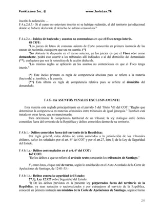 Funktazma Inc. ®                                       www.JurisLex.Tk


inscrito la redención. ...
F.4.a.2.ñ.3.- Si el censo no estuviere inscrito ni se hubiere redimido, el del territorio jurisdiccional
donde se hubiere declarado el derecho del último censualista."


F.4.a.2.o.- Juicios de hacienda y asuntos no contenciosos en que el Fisco tenga interés.
        48 COT:
        "Los jueces de letras de comunas asiento de Corte conocerán en primera instancia de las
causas de hacienda, cualquiera que sea su cuantía. (*)
        "No obstante lo dispuesto en el inciso anterior, en los juicios en que el Fisco obre como
demandante, podrá éste ocurrir a los tribunales allí indicados o al del domicilio del demandado
(**), cualquiera que sea la naturaleza de la acción deducida.
        "Las mismas reglas se aplicarán en los asuntos no contenciosos en que el Fisco tenga
interés."

       (*) Este inciso primero es regla de competencia absoluta pues se refiere a la materia
(hacienda) y, también, a la cuantía.
       (**) Esta última es regla de competencia relativa pues se refiere al domicilio del
demandado.



                    F.4.b.- En ASUNTOS PENALES EXCLUSIVAMENTE:

     Esta materia esta reglada principalmente en el párrafo 5 del Título VII del COT: “Reglas que
determinan la competencia en materias criminales entre tribunales de igual jerarquía.” También está
tratada en otras leyes, que se mencionarán.
        Para determinar la competencia territorial de un tribunal, la ley distingue entre delitos
cometidos fuera del territorio de la República y delitos cometidos dentro de su territorio.


F.4.b.1.- Delitos cometidos fuera del territorio de la República:
        Por regla general, estos delitos no están sometidos a la jurisdicción de los tribunales
chilenos, salvo los señalados por el art. 6° del COT y por el art.27, letra l) de la Ley de Seguridad
del Estado.

F.4.b.1.a.- Delitos contemplados en el art. 6° del COT:
        167 COT:
        "De los delitos a que se refiere el artículo sexto conocerán los tribunales de Santiago."

       Y, entre éstos, el que esté de turno, según lo establecido en el Auto Acordado de la Corte de
Apelaciones de Santiago, de 12-01-35.-

F.4.b.1.b.- Delitos contra la seguridad del Estado:
        27, l), Ley 12.927 sobre Seguridad del Estado:
        "l) De los delitos previstos en la presente ley perpetrados fuera del territorio de la
República, ya sean naturales o nacionalizados y por extranjeros al servicio de la República,
conocerá en primera instancia un ministro de la Corte de Apelaciones de Santiago, según el turno


                                                                                                    26
 