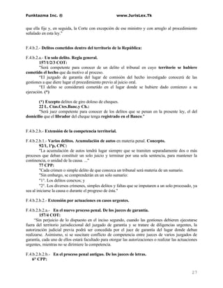 Funktazma Inc. ®                                      www.JurisLex.Tk


que ella fije y, en seguida, la Corte con excepción de ese ministro y con arreglo al procedimiento
señalado en esta ley."


F.4.b.2.- Delitos cometidos dentro del territorio de la República:

F.4.b.2.a.- Un solo delito. Regla general.
        157/1/2/3 COT:
        "Será competente para conocer de un delito el tribunal en cuyo territorio se hubiere
cometido el hecho que da motivo al proceso.
        “El juzgado de garantía del lugar de comisión del hecho investigado conocerá de las
gestiones a que diere lugar el procedimiento previo al juicio oral.
        “El delito se considerará cometido en el lugar donde se hubiere dado comienzo a su
ejecución. (*)

       (*) Excepto delitos de giro doloso de cheques.
       22 L. Ctas.Ctes.Banc.y Ch.:
       "Será juez competente para conocer de los delitos que se penan en la presente ley, el del
domicilio que el librador del cheque tenga registrado en el Banco."


F.4.b.2.b.- Extensión de la competencia territorial.

F.4.b.2.b.1.- Varios delitos. Acumulación de autos en materia penal. Concepto.
         92/1, 1ªp, CPC:
         "La acumulación de autos tendrá lugar siempre que se tramiten separadamente dos o más
procesos que deban constituír un solo juicio y terminar por una sola sentencia, para mantener la
continencia, o unidad de la causa. ..."
         77 CPP:
         "Cada crimen o simple delito de que conozca un tribunal será materia de un sumario.
         "Sin embargo, se comprenderán en un solo sumario:
         "1°. Los delitos conexos; y
         "2°. Los diversos crímenes, simples delitos y faltas que se imputaren a un solo procesado, ya
sea al iniciarse la causa o durante el progreso de ésta."

F.4.b.2.b.2.- Extensión por actuaciones en casos urgentes.

F.4.b.2.b.2.a.- En el nuevo proceso penal. De los jueces de garantía.
        157/4 COT:
     “Sin perjuicio de lo dispuesto en el inciso segundo, cuando las gestiones debieren ejecutarse
fuera del territorio jurisdiccional del juzgado de garantía y se tratare de diligencias urgentes, la
autorización judicial previa podrá ser concedida por el juez de garantía del lugar donde deban
realizarse. Asimismo, si se suscitare conflicto de competencia entre jueces de varios juzgados de
garantía, cada uno de ellos estará facultado para otorgar las autorizaciones o realizar las actuaciones
urgentes, mientras no se dirimiere la competencia.

F.4.b.2.b.2.b.- En el proceso penal antiguo. De los jueces de letras.
    6° CPP:


                                                                                                   27
 