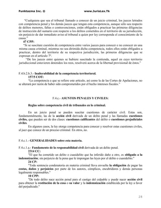 Funktazma Inc. ®                                     www.JurisLex.Tk


     “Cualquiera que sea el tribunal llamado a conocer de un juicio criminal, los jueces letrados
con competencia penal y los demás jueces que tengan esta competencia, aunque sólo sea respecto
de delitos menores, faltas o contravenciones, están obligados a practicar las primeras diligencias
de instrucción del sumario con respecto a los delitos cometidos en el territorio de su jurisdicción,
sin perjuicio de dar inmediato aviso al tribunal a quien por ley corresponda el conocimiento de la
causa.”
    47 CPP:
    “Si se suscitare cuestión de competencia entre varios jueces para conocer o no conocer en una
misma causa criminal, mientras no sea dirimida dicha competencia, todos ellos están obligados a
practicar, dentro del territorio de su respectiva jurisdicción, las primeras diligencias que se
expresan en el artículo 7º.
      “De los jueces entre quienes se hubiere suscitado la contienda, aquel en cuyo territorio
jurisdiccional estuvieren detenidos los reos, resolverá acerca de la libertad provisional de éstos.”


F.4.b.2.b.3.- Inalterabilidad de la competencia territorioral.
         157/5 COT:
         “La competencia a que se refiere este artículo, así como la de las Cortes de Apelaciones, no
se alterará por razón de haber sido comprometidos por el hecho intereses fiscales.”



                           F.4.c.- ASUNTOS PENALES Y CIVILES:

       Reglas sobre competencia civil de tribunales en lo criminal.

         En un juicio penal se pueden suscitar cuestiones de carácter civil. Estas son,
fundamentalmente, las de la acción civil derivada de un delito penal y las llamadas cuestiones
civiles, que pueden ser de dos clases: cuestiones calificantes del delito o cuestiones prejudiciales
civiles.
         En algunos casos, la ley otorga competencia para conocer y resolver estas cuestiones civiles,
al juez que conoce de un proceso criminal. En otros, no.


F.4.c.1.- GENERALIDADES sobre esta materia.

F.4.c.1.a.- Fundamento de la responsabilidad civil derivada de un delito penal.
        2314 CC:
        "El que ha cometido un delito o cuasidelito que ha inferido daño a otro, es obligado a la
indemnización; sin perjuicio de la pena que le impongan las leyes por el delito o cuasidelito."
        24 CP:
        "Toda sentencia condenatoria en materia criminal lleva envuelta la obligación de pagar las
costas, daños y perjuicios por parte de los autores, cómplices, encubridores y demás personas
legalmente responsables."
        10 CPP:
        "De todo delito nace acción penal para el castigo del culpable y puede nacer acción civil
para obtener la restitución de la cosa o su valor y la indemnización establecida por la ley a favor
del perjudicado."


                                                                                                  28
 
