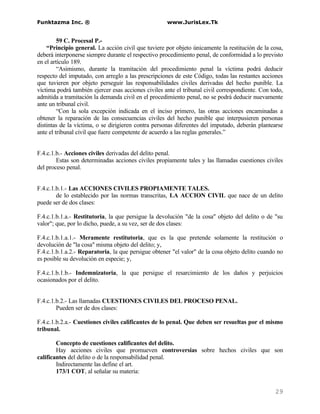 Funktazma Inc. ®                                     www.JurisLex.Tk


         59 C. Procesal P.-
    “Principio general. La acción civil que tuviere por objeto únicamente la restitución de la cosa,
deberá interponerse siempre durante el respectivo procedimiento penal, de conformidad a lo previsto
en el artículo 189.
         “Asimismo, durante la tramitación del procedimiento penal la víctima podrá deducir
respecto del imputado, con arreglo a las prescripciones de este Código, todas las restantes acciones
que tuvieren por objeto perseguir las responsabilidades civiles derivadas del hecho punible. La
víctima podrá también ejercer esas acciones civiles ante el tribunal civil correspondiente. Con todo,
admitida a tramitación la demanda civil en el procedimiento penal, no se podrá deducir nuevamente
ante un tribunal civil.
         “Con la sola excepción indicada en el inciso primero, las otras acciones encaminadas a
obtener la reparación de las consecuencias civiles del hecho punible que interpusieren personas
distintas de la víctima, o se dirigieren contra personas diferentes del imputado, deberán plantearse
ante el tribunal civil que fuere competente de acuerdo a las reglas generales.”


F.4.c.1.b.- Acciones civiles derivadas del delito penal.
        Estas son determinadas acciones civiles propiamente tales y las llamadas cuestiones civiles
del proceso penal.


F.4.c.1.b.1.- Las ACCIONES CIVILES PROPIAMENTE TALES.
        de lo establecido por las normas transcritas, LA ACCION CIVIL que nace de un delito
puede ser de dos clases:

F.4.c.1.b.1.a.- Restitutoria, la que persigue la devolución "de la cosa" objeto del delito o de "su
valor"; que, por lo dicho, puede, a su vez, ser de dos clases:

F.4.c.1.b.1.a.1.- Meramente restitutoria, que es la que pretende solamente la restitución o
devolución de "la cosa" misma objeto del delito; y,
F.4.c.1.b.1.a.2.- Reparatoria, la que persigue obtener "el valor" de la cosa objeto delito cuando no
es posible su devolución en especie; y,

F.4.c.1.b.1.b.- Indemnizatoria, la que persigue el resarcimiento de los daños y perjuicios
ocasionados por el delito.


F.4.c.1.b.2.- Las llamadas CUESTIONES CIVILES DEL PROCESO PENAL.
        Pueden ser de dos clases:

F.4.c.1.b.2.a.- Cuestiones civiles calificantes de lo penal. Que deben ser resueltas por el mismo
tribunal.

        Concepto de cuestiones calificantes del delito.
        Hay acciones civiles que promueven controversias sobre hechos civiles que son
calificantes del delito o de la responsabilidad penal.
        Indirectamente las define el art.
        173/1 COT, al señalar su materia:


                                                                                                 29
 