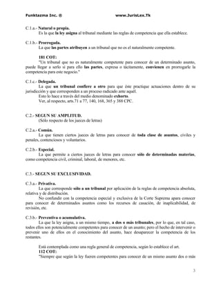 Funktazma Inc. ®                                      www.JurisLex.Tk


C.1.a.- Natural o propia.
        Es la que la ley asigna al tribunal mediante las reglas de competencia que ella establece.

C.1.b.- Prorrogada.
        La que las partes atribuyen a un tribunal que no es el naturalmente competente.

       181 COT:
       "Un tribunal que no es naturalmente competente para conocer de un determinado asunto,
puede llegar a serlo si para ello las partes, expresa o tácitamente, convienen en prorrogarle la
competencia para este negocio."

C.1.c.- Delegada.
        La que un tribunal confiere a otro para que éste practique actuaciones dentro de su
jurisdicción y que corresponden a un proceso radicado ante aquél.
        Esto lo hace a través del medio denominado exhorto.
        Ver, al respecto, arts.71 a 77, 140, 168, 365 y 388 CPC.


C.2.- SEGUN SU AMPLITUD.
       (Sólo respecto de los jueces de letras)

C.2.a.- Común.
        La que tienen ciertos jueces de letras para conocer de toda clase de asuntos, civiles y
penales, contenciosos y voluntarios.

C.2.b.- Especial.
        La que permite a ciertos jueces de letras para conocer sólo de determinadas materias,
como competencia civil, criminal, laboral, de menores, etc.


C.3.- SEGUN SU EXCLUSIVIDAD.

C.3.a.- Privativa.
        La que corresponde sólo a un tribunal por aplicación de la reglas de competencia absoluta,
relativa y de distribución.
        No confundir con la competencia especial y exclusiva de la Corte Suprema apara conocer
para conocer de determinados asuntos como los recursos de casación, de inaplicabilidad, de
revisión, etc.

C.3.b.- Preventiva o acumulativa.
        La que la ley asigna, a un mismo tiempo, a dos o más tribunales, por lo que, en tal caso,
todos ellos son potencialmente competentes para conocer de un asunto; pero el hecho de intervenir o
prevenir uno de ellos en el conocimiento del asunto, hace desaparecer la competencia de los
restantes.

       Está contemplada como una regla general de competencia, según lo establece el art.
       112 COT:
       "Siempre que según la ley fueren competentes para conocer de un mismo asunto dos o más


                                                                                                     3
 