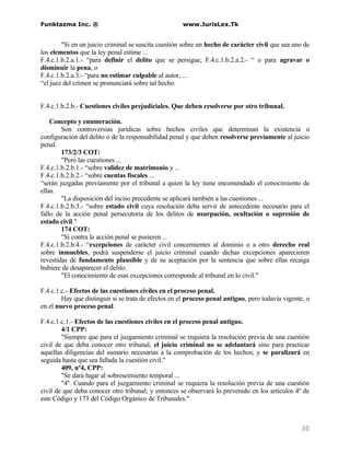 Funktazma Inc. ®                                     www.JurisLex.Tk


        "Si en un juicio criminal se suscita cuestión sobre un hecho de carácter civil que sea uno de
los elementos que la ley penal estime ...
F.4.c.1.b.2.a.1.- “para definir el delito que se persigue, F.4.c.1.b.2.a.2.- “ o para agravar o
disminuir la pena, o
F.4.c.1.b.2.a.3.- “para no estimar culpable al autor, ...
“el juez del crimen se pronunciará sobre tal hecho.


F.4.c.1.b.2.b.- Cuestiones civiles prejudiciales. Que deben resolverse por otro tribunal.

    Concepto y enumeración.
        Son controversias jurídicas sobre hechos civiles que determinan la existencia o
configuración del delito o de la responsabilidad penal y que deben resolverse previamente al juicio
penal.
        173/2/3 COT:
        "Pero las cuestiones ...
F.4.c.1.b.2.b.1.- “sobre validez de matrimonio y ...
F.4.c.1.b.2.b.2.- “sobre cuentas fiscales ...
“serán juzgadas previamente por el tribunal a quien la ley tiene encomendado el conocimiento de
ellas.
        "La disposición del inciso precedente se aplicará también a las cuestiones ...
F.4.c.1.b.2.b.3.- “sobre estado civil cuya resolución deba servir de antecedente necesario para el
fallo de la acción penal persecutoria de los delitos de usurpación, ocultación o supresión de
estado civil."
        174 COT:
        "Si contra la acción penal se pusieren ...
F.4.c.1.b.2.b.4.- “excepciones de carácter civil concernientes al dominio o a otro derecho real
sobre inmuebles, podrá suspenderse el juicio criminal cuando dichas excepciones aparecieren
revestidas de fundamento plausible y de su aceptación por la sentencia que sobre ellas recaiga
hubiere de desaparecer el delito.
        "El conocimiento de esas excepciones corresponde al tribunal en lo civil."

F.4.c.1.c.- Efectos de las cuestiones civiles en el proceso penal.
        Hay que distinguir si se trata de efectos en el proceso penal antiguo, pero todavía vigente, o
en el nuevo proceso penal.

F.4.c.1.c.1.- Efectos de las cuestiones civiles en el proceso penal antiguo.
        4/1 CPP:
        "Siempre que para el juzgamiento criminal se requiera la resolución previa de una cuestión
civil de que deba conocer otro tribunal, el juicio criminal no se adelantará sino para practicar
aquellas diligencias del sumario necesarias a la comprobación de los hechos; y se paralizará en
seguida hasta que sea fallada la cuestión civil."
        409, nº4, CPP:
        "Se dará lugar al sobreseimiento temporal ...
        "4º. Cuando para el juzgamiento criminal se requiera la resolución previa de una cuestión
civil de que deba conocer otro tribunal; y entonces se observará lo prevenido en los artículos 4º de
este Código y 173 del Código Orgánico de Tribunales."



                                                                                                  30
 