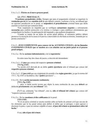 Funktazma Inc. ®                                      www.JurisLex.Tk


F.4.c.1.c.2.- Efectos en el nuevo proceso penal.

        Art. 171 C. PROCESAL P.:
    “Cuestiones prejudiciales civiles. Siempre que para el juzgamiento criminal se requiriere la
resolución previa de una cuestión civil de que debiere conocer, conforme a la ley, un tribunal que
no ejerciere jurisdicción en lo penal, se suspenderá el procedimiento criminal hasta que dicha
cuestión se resolviere por sentencia firme.
        “Esta suspensión no impedirá que se verifiquen actuaciones urgentes y estrictamente
necesarias para conferir protección a la víctima o a testigos o para establecer circunstancias que
comprobaren los hechos o la participación del imputado y que pudieren desaparecer.
        “Cuando se tratare de un delito de acción penal pública, el ministerio público deberá
promover la iniciación de la causa civil previa e intervendrá en ella hasta su término, instando por su
pronta conclusión.”


F.4.c.2.- JUEZ COMPETENTE para conocer de las ACCIONES CIVILES y de las llamadas
CUESTIONES CIVILES que se susciten en o en relación con un juicio penal en el proceso
penal antiguo.

F.4.c.2.a.- De las acciones indemnizatoria y de la reparatoria:

       En estos casos hay dos clases de jueces, a elección del demandante:

F.4.c.2.a.1.- El juez que conoce del respectivo proceso criminal.
        171/1ªp, COT:
        "La acción civil derivada de un delito podrá ejercitarse ante el tribunal que conoce del
respectivo proceso criminal;

F.4.c.2.a.2.- El juez civil que sea competente de acuerdo a las reglas generales; ya que la norma del
171/1, 1ªp, COT es facultativa: dice "podrá ejercitarse" ...

F.4.c.2.b.- De la acción meramente restitutoria:
        171/1, 2ªp, COT:
        "... pero, si dicha acción tuviere por objeto la mera restitución de una cosa deberá ser
deducida precisamente ante ese tribunal." (*)

        (*) O sea, solamente "ese tribunal", esto es, sólo el tribunal del crimen que conoce del
"respectivo proceso criminal".

F.4.c.2.c.- De las cuestiones civiles calificantes de lo penal:
        173/1 COT:
        "Si en un juicio criminal se suscita cuestión sobre un hecho de carácter civil que sea uno de
los elementos que la ley penal estime para definir el delito que se persigue, o para agravar o
disminuir la pena, o para no estimar culpable al autor, el juez del crimen se pronunciará sobre tal
hecho."

       O sea, sólo el juez del crimen.



                                                                                                   31
 