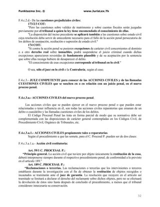 Funktazma Inc. ®                                      www.JurisLex.Tk


F.4.c.2.d.- De las cuestiones prejudiciales civiles:
         173/2/3 COT:
         "Pero las cuestiones sobre validez de matrimonio y sobre cuentas fiscales serán juzgadas
previamente por el tribunal a quien la ley tiene encomendado el conocimiento de ellas.
         "La disposición del inciso precedente se aplicará también a las cuestiones sobre estado civil
cuya resolución deba servir de antecedente necesario para el fallo de la acción penal persecutoria de
los delitos de usurpación, ocultación o supresión de estado civil."
         174 COT:
         "Si contra la acción penal se pusieren excepciones de carácter civil concernientes al dominio
o a otro derecho real sobre inmuebles, podrá suspenderse el juicio criminal cuando dichas
excepciones aparecieren revestidas de fundamento plausible y de su aceptación por la sentencia
que sobre ellas recaiga hubiere de desaparecer el delito.
         "El conocimiento de esas excepciones corresponde al tribunal en lo civil."

        O sea, sólo el juez en lo civil o la Contraloría, según el caso.


F.4.c.3.- JUEZ COMPETENTE para conocer de las ACCIONES CIVILES y de las llamadas
CUESTIONES CIVILES que se susciten en o en relación con un juicio penal, en el nuevo
proceso penal.


F.4.c.3.a.- ACCIONES CIVILES del nuevo proceso penal.

      Las acciones civiles que se pueden ejercer en el nuevo proceso penal o que pueden estar
relacionadas o tener influencia en él, son todas las acciones civiles reparatorias que emanan de un
delito o cuasidelito y las llamadas cuestiones civiles de los delitos.
        El Código Procesal Penal las trata en forma parcial de modo que su normativa debe ser
complementada con las disposiciones de carácter general contempladas en los Códigos Civil, de
Procedimiento Civil, Orgánico de Tribunales, etc.


F.4.c.3.a.1.- ACCIONES CIVILES propiamente tales o reparatorias.
        Según el procedimiento a que las somete, para el C. Procesal P. pueden ser de dos clases:

F.4.c.3.a.1.a.- Acción civil restitutoria:

         Art. 59/1 C. PROCESAL P.:
    “Principio general. La acción civil que tuviere por objeto únicamente la restitución de la cosa,
deberá interponerse siempre durante el respectivo procedimiento penal, de conformidad a lo previsto
en el artículo 189.”
         Art. 189 C. PROCESAL P.:
     “Reclamaciones o tercerías. Las reclamaciones o tercerías que los intervinientes o terceros
entablaren durante la investigación con el fin de obtener la restitución de objetos recogidos o
incautados se tramitarán ante el juez de garantía. La resolución que recayere en el artículo así
tramitado se limitará a declarar el derecho del reclamante sobre dichos objetos, pero no se efectuará
la devolución de éstos sino hasta después de concluido el procedimiento, a menos que el tribunal
considerare innecesaria su conservación.


                                                                                                    32
 