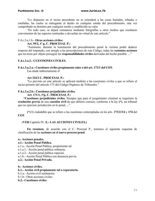 Funktazma Inc. ®                                     www.JurisLex.Tk


        “Lo dispuesto en el inciso precedente no se extenderá a las cosas hurtadas, robadas o
estafadas, las cuales se entregarán al dueño en cualquier estado del procedimiento, una vez
comprobado su dominio por cualquier medio y establecido su valor.
        “En todo caso, se dejará constancia mediante fotografías u otros medios que resultaren
convenientes de las especies restituidas o devueltas en virtud de este artículo.”

F.4.c.3.a.1.b.- Otras acciones civiles:
        Art. 59/2, 1ª p, C. PROCESAL P.:
        “Asimismo, durante la tramitación del procedimiento penal la víctima podrá deducir
respecto del imputado, con arreglo a las prescripciones de este Código, todas las restantes acciones
que tuvieren por objeto perseguir las responsabilidades civiles derivadas del hecho punible. ...”

F.4.c.3.a.2.- CUESTIONES CIVILES.

F.4.c.3.a.2.a.- Cuestiones civiles propiamente tales o del art. 173/1 del COT.
        Las alude indirectamente el

        Art 324/2 C. PROCESAL P.:
        “Lo previsto en este artículo se aplicará también a las cuestiones civiles a que se refiere el
inciso primero del artículo 173 del Código Orgánico de Tribunales.”

F.4.c.3.a.2.b.- Cuestiones prejudiciales civiles.
        Art. 171/1, 1ªp, C. PROCESAL P.:
     “Cuestiones prejudiciales civiles. Siempre que para el juzgamiento criminal se requiriere la
resolución previa de una cuestión civil de que debiere conocer, conforme a la ley (*), un tribunal
que no ejerciere jurisdicción en lo penal, ...”

       (*) Es indudable que se refiere a las cuestiones contempladas en los arts. 173/2/3/4 y 174 del
COT.

   (VER Capítulo IV, E.- LAS ACCIONES CIVILES.)

         En resumen, de acuerdo con el C. Procesal P., tenemos el siguiente esquema de
clasificación de las acciones en el nuevo proceso penal:

a.- Acciones penales.
a.1.- Acción Penal Pública.
a.1.a.- Acción Penal Pública, propiamente tal.
a.1.a.1.- Acción penal pública ordinaria,
a.1.a.2.- Acción penal pública especial,
a.1.b.- Acción Penal Pública con denuncia previa.
a.2.- Acción Penal Privada.

b.- Acciones civiles.
b.1.- Acción civil propiamente tal o reparatoria.
b.1.a.- Acción civil restitutoria:
b.1.b.- Otras acciones civiles:
b.2.- Cuestiones civiles.


                                                                                                  33
 