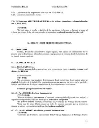Funktazma Inc. ®                                     www.JurisLex.Tk


b.2.a.- Cuestiones civiles propiamente tales o del art. 173/1 del COT.
b.2.b.- Cuestiones prejudiciales civiles.


F.4.c.3.- Manera de APRECIAR LA PRUEBA en las acciones y cuestiones civiles relacionadas
con el juicio penal.

        173/4 COT:
        "En todo caso, la prueba y decisión de las cuestiones civiles que es llamado a juzgar el
tribunal que conoce de los juicios criminales, se sujetarán a las disposiciones del derecho civil."




                     G.- REGLAS SOBRE DISTRIBUCION DE CAUSAS.


G.1.- CONCEPTO.
        Normas, de carácter administrativo según algunos, para decidir el sometimiento de un
proceso ante un determinado tribunal en comunas o agrupaciones de comunas donde hubiere más de
un juez de letras competente.


G.2.- CLASES DE REGLAS.

G.2.a.- REGLA GENERAL:
        Tanto en asuntos civiles, contenciosos y no contenciosos, como en asuntos penales, es el
sistema del TURNO.

       Lo establece el art.
       175/1 COT:
       "En las comunas o agrupaciones de comunas en donde hubiere más de un juez de letras, se
dividirá el ejercicio de la jurisdicción, estableciéndose un turno entre los jueces, salvo que la ley
hubiere cometido a uno de ellos el conocimiento de determinadas especies de causas."

       Forma en que opera el sistema del "turno".

G.2.a.1.- Para TODO EL PAIS, en forma general:
        175/2/3/4 COT:
        "El turno se ejercerá por semanas. Comenzará a desempeñarlo el juzgado más antiguo, y
seguirán desempeñándolo todos los demás por el orden de su antigüedad.
        "En materia criminal este turno comenzará a las 24 horas del día domingo de cada semana.
        "Cada juez de letras deberá conocer de todos los asuntos judiciales que se promuevan
durante su tutrtno, y seguirá conociendo de ellas hasta su conclusión."

G.2.a.2.- Para SANTIAGO, en exhortos y asuntos no contenciosos:
        179/3 COT:
        "Asimismo, en el territorio jurisdiccional de la Corte de Apelaciones de Santiago el turno


                                                                                                 34
 