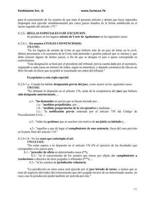 Funktazma Inc. ®                                      www.JurisLex.Tk


para el conocimiento de los asuntos de que trata el presente artículo y demás que leyes especiales
dispongan será ejercido simultáneamente por cinco jueces letrados en la forma establecida en el
inciso segundo del artículo 175."

G.2.b.- REGLAS ESPECIALES O DE EXCEPCION.
        Se producen en los lugares asiento de Corte de Apelaciones en los siguientes casos:

G.2.b.1.- En asuntos CIVILES CONTENCIOSOS:
         176 COT:
         "En los lugares de asiento de Corte en que hubiere más de un juez de letras en lo civil,
deberá presentarse a la secretaría de la Corte toda demanda o gestión judicial que se iniciare y que
deba conocer alguno de dichos jueces, a fin de que se designe el juez a quien corresponda su
conocimiento.
         "Esta designación se hará por el presidente del tribunal, previa cuenta dada por el secretario,
asignando a cada causa un número de orden, segun su naturaleza, y dejando constancia de ella en un
libro llevado al efecto que no podrá se examinado sin orden del tribunal."

       Excepciones a esta regla especial:

G.2.b.1.a.- Cuando ha habido designación previa del juez, como ocurre en los siguientes casos:
       178 COT:
       "No obstante lo dispuesto en el artículo 176, serán de la competencia del juez que hubiere
sido designado anteriormente, ...

        a.1.- "las demandas en juicios que se hayan iniciado por...
               1.a.- "medidas prejudiciales, por ...
               1.b.- "medidas preparatorias de la vía ejecutiva o mediante...
               1.c.- "la notificación previa ordenada por el artículo 758 del Código de
Procedimiento Civil; ...

         a.2.- "todas las gestiones que se susciten con motivo de un juicio ya iniciado y...

           a.3.- "aquellas a que de lugar el cumplimiento de una sentencia, fuera del caso previsto
en la parte final del artículo 114."

G.2.b.1.b.- En los casos que contempla el art.
        179/1/2 COT:
        "No están sujetos a lo dispuesto en el artículo 176 (*) el ejercicio de las facultades que
correponden a los jueces para...
     b.1.- "proceder de oficio en determinados casos (**),
            b.2.- "ni el conocimiento de los asuntos que tienen por objeto dar cumplimiento a
resoluciones o decretos de otros juzgados o tribunales (***), ...
          b.3.- "ni los asuntos de jurisdicción voluntaria.

        "La jurisdicción en estos casos será ejercida por el juez letrado de turno, a menos que se
trate de negocios derivados del conocimiento que otro juzgado tuviere de un determinado asunto, en
cuyo caso la jurisdicción podrá también ser ejercida por éste."



                                                                                                    35
 