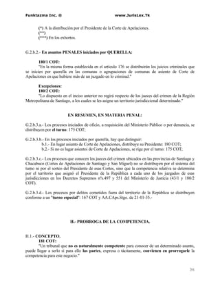 Funktazma Inc. ®                                     www.JurisLex.Tk


       (*) A la distribución por el Presidente de la Corte de Apelaciones.
       (**)
       (***) En los exhortos.


G.2.b.2.- En asuntos PENALES iniciados por QUERELLA:

        180/1 COT:
        "En la misma forma establecida en el artículo 176 se distribuirán los juicios criminales que
se inicien por querella en las comunas o agrupaciones de comunas de asiento de Corte de
Apelaciones en que hubiere más de un juzgado en lo criminal."

      Excepciones:
      180/2 COT:
      "Lo dispuesto en el inciso anterior no regirá respecto de los jueces del crimen de la Región
Metropolitana de Santiago, a los cuales se les asigne un territorio jurisdiccional determinado."


                         EN RESUMEN, EN MATERIA PENAL:

G.2.b.3.a.- Los procesos iniciados de oficio, a requisición del Ministerio Público o por denuncia, se
distribuyen por el turno: 175 COT;

G.2.b.3.b.- En los procesos iniciados por querella, hay que distinguir:
         b.1.- En lugar asiento de Corte de Apelaciones, distribuye su Presidente: 180 COT;
         b.2.- Si no es lugar asientoi de Corte de Apelaciones, se rige por el turno: 175 COT;

G.2.b.3.c.- Los procesos que conocen los jueces del crimen ubicados en las provincias de Santiago y
Chacabuco (Cortes de Apelaciones de Santiago y San Miguel) no se distribuyen por el sistema del
turno ni por el sorteo del Presidente de esas Cortes, sino que la competencia relativa se determina
por el territorio que asignó el Presidente de la República a cada uno de los juzgados de esas
jurisdicciones en los Decretos Supremos nºs.497 y 551 del Ministerio de Justicia (43/1 y 180/2
COT).

G.2.b.3.d.- Los procesos por delitos cometidos fuera del territorio de la República se distribuyen
conforme a un "turno especial": 167 COT y AA.CAps.Stgo. de 21-01-35.-




                          H.- PRORROGA DE LA COMPETENCIA.


H.1.- CONCEPTO.
       181 COT:
       "Un tribunal que no es naturalmente competente para conocer de un determinado asunto,
puede llegar a serlo si para ello las partes, expresa o tácitamente, convienen en prorrogarle la
competencia para este negocio."


                                                                                                 36
 