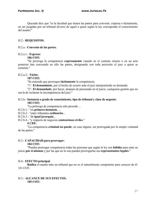 Funktazma Inc. ®                                    www.JurisLex.Tk



        Quezada dice que "es la facultad que tienen las partes para convenir, expresa o tácitamente,
en ser juzgadas por un tribunal diverso de aquel a quien según la ley corresponde el conocimiento
del asunto."


H.2.- REQUISITOS.

H.2.a.- Convenio de las partes.

H.2.a.1.- Expreso:
        186 COT:
        "Se prorroga la competencia expresamente cuando en el contrato mismo o en un acto
posterior han convenido en ello las partes, designando con toda precisión el juez a quien se
someten."

H.2.a.2.- Tácito:
        187 COT:
        "Se entiende que prorrogan tácitamente la competencia:
        "1°. El demandante, por el hecho de ocurrir ante el juez interponiendo su demanda:
        "2°. El demandado, por hacer, después de personado en el juicio, cualquiera gestión que no
sea la de reclamar la incompetencia del juez."

H.2.b.- Instancia o grado de conocimiento, tipo de tribunal y clase de negocio:
        182 COT:
        "La prórroga de competencia sólo procede ...
H.2.b.1.- "en primera instancia, ...
H.2.b.2.- "entre tribunales ordinarios...
H.2.b.3.- "de igual jerarquía...
H.2.b.4.- "y respecto de negocios contenciosos civiles."
        9 CPP:
        "La competencia criminal no puede, en caso alguno, ser prorrogada por la simple voluntad
de las partes."


H.3.- CAPACIDAD para prorrogar:
        184 COT:
        "Pueden prorrogar competencia todas las personas que según la ley son hábiles para estar en
juicio por sí mismas y por las que no lo son pueden prorrogarlas sus representantes legales."


H.4.- EFECTO principal.
       Radica el asunto ante un tribunal que no es el naturalmente competente para conocer de él:
181 COT.


H.5.- ALCANCE DE SUS EFECTOS.
       185 COT:


                                                                                                37
 