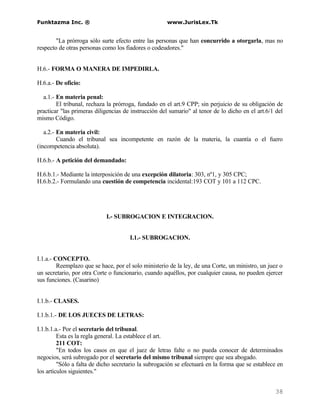 Funktazma Inc. ®                                      www.JurisLex.Tk


        "La prórroga sólo surte efecto entre las personas que han concurrido a otorgarla, mas no
respecto de otras personas como los fiadores o codeudores."


H.6.- FORMA O MANERA DE IMPEDIRLA.

H.6.a.- De oficio:

  a.1.- En materia penal:
        El tribunal, rechaza la prórroga, fundado en el art.9 CPP; sin perjuicio de su obligación de
practicar "las primeras diligencias de instrucción del sumario" al tenor de lo dicho en el art.6/1 del
mismo Código.

   a.2.- En materia civil:
         Cuando el tribunal sea incompetente en razón de la materia, la cuantía o el fuero
(incompetencia absoluta).

H.6.b.- A petición del demandado:

H.6.b.1.- Mediante la interposición de una excepción dilatoria: 303, nº1, y 305 CPC;
H.6.b.2.- Formulando una cuestión de competencia incidental:193 COT y 101 a 112 CPC.




                            I.- SUBROGACION E INTEGRACION.


                                      I.1.- SUBROGACION.


I.1.a.- CONCEPTO.
         Reemplazo que se hace, por el solo ministerio de la ley, de una Corte, un ministro, un juez o
un secretario, por otra Corte o funcionario, cuando aquéllos, por cualquier causa, no pueden ejercer
sus funciones. (Casarino)


I.1.b.- CLASES.

I.1.b.1.- DE LOS JUECES DE LETRAS:

I.1.b.1.a.- Por el secretario del tribunal.
         Esta es la regla general. La establece el art.
         211 COT:
         "En todos los casos en que el juez de letras falte o no pueda conocer de determinados
negocios, será subrogado por el secretario del mismo tribunal siempre que sea abogado.
         "Sólo a falta de dicho secretario la subrogación se efectuará en la forma que se establece en
los artículos siguientes."


                                                                                                  38
 