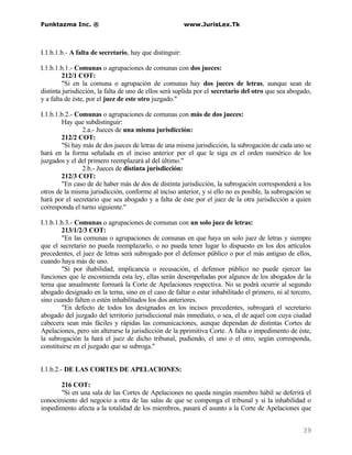 Funktazma Inc. ®                                         www.JurisLex.Tk



I.1.b.1.b.- A falta de secretario, hay que distinguir:

I.1.b.1.b.1.- Comunas o agrupaciones de comunas con dos jueces:
         212/1 COT:
         "Si en la comuna o agrupación de comunas hay dos jueces de letras, aunque sean de
distinta jurisdicción, la falta de uno de ellos será suplida por el secretario del otro que sea abogado,
y a falta de éste, por el juez de este otro juzgado."

I.1.b.1.b.2.- Comunas o agrupaciones de comunas con más de dos jueces:
        Hay que subdistinguir:
                2.a.- Jueces de una misma jurisdicción:
        212/2 COT:
        "Si hay más de dos jueces de letras de una misma jurisdicción, la subrogación de cada uno se
hará en la forma señalada en el inciso anterior por el que le siga en el orden numérico de los
juzgados y el del primero reemplazará al del último."
                2.b.- Jueces de distinta jurisdicción:
        212/3 COT:
        "En caso de de haber más de dos de distinta jurisdicción, la subrogación corresponderá a los
otros de la misma jurisdicción, conforme al inciso anterior, y si ello no es posible, la subrogación se
hará por el secretario que sea abogado y a falta de éste por el juez de la otra jurisdicción a quien
corresponda el turno siguiente."

I.1.b.1.b.3.- Comunas o agrupaciones de comunas con un solo juez de letras:
        213/1/2/3 COT:
        "En las comunas o agrupaciones de comunas en que haya un solo juez de letras y siempre
que el secretario no pueda reemplazarlo, o no pueda tener lugar lo dispuesto en los dos artículos
precedentes, el juez de letras será subrogado por el defensor público o por el más antiguo de ellos,
cuando haya más de uno.
        "Si por ihabilidad, implicancia o recusación, el defensor público no puede ejercer las
funciones que le encomienda esta ley, ellas serán desempeñadas por algunos de los abogados de la
terna que anualmente formará la Corte de Apelaciones respectiva. No se podrá ocurrir al segundo
abogado designado en la terna, sino en el caso de faltar o estar inhabilitado el primero, ni al tercero,
sino cuando falten o estén inhabilitados los dos anteriores.
        "En defecto de todos los designados en los incisos precedentes, subrogará el secretario
abogado del juzgado del territorio jurisdiccional más inmediato, o sea, el de aquel con cuya ciudad
cabecera sean más fáciles y rápidas las comunicaciones, aunque dependan de distintas Cortes de
Apelaciones, pero sin alterarse la jurisdicción de la pprimitiva Corte. A falta o impedimento de éste,
la subrogación la hará el juez de dicho tribunal, pudiendo, el uno o el otro, según corresponda,
constituirse en el juzgado que se subroga."


I.1.b.2.- DE LAS CORTES DE APELACIONES:

       216 COT:
       "Si en una sala de las Cortes de Apelaciones no queda ningún miembro hábil se deferirá el
conocimiento del negocio a otra de las salas de que se componga el tribunal y si la inhabilidad o
impedimento afecta a la totalidad de los miembros, pasará el asunto a la Corte de Apelaciones que


                                                                                                    39
 