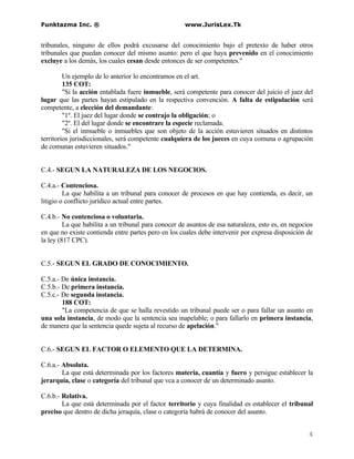 Funktazma Inc. ®                                      www.JurisLex.Tk


tribunales, ninguno de ellos podrá excusarse del conocimiento bajo el pretexto de haber otros
tribunales que puedan conocer del mismo asunto: pero el que haya prevenido en el conocimiento
excluye a los demás, los cuales cesan desde entonces de ser competentes."

         Un ejemplo de lo anterior lo encontramos en el art.
         135 COT:
         "Si la acción entablada fuere inmueble, será competente para conocer del juicio el juez del
lugar que las partes hayan estipulado en la respectiva convención. A falta de estipulación será
competente, a elección del demandante:
         "1º. El juez del lugar donde se contrajo la obligación; o
         "2º. El del lugar donde se encontrare la especie reclamada.
         "Si el inmueble o inmuebles que son objeto de la acción estuvieren situados en distintos
territorios jurisdiccionales, será competente cualquiera de los jueces en cuya comuna o agrupación
de comunas estuvieren situados."


C.4.- SEGUN LA NATURALEZA DE LOS NEGOCIOS.

C.4.a.- Contenciosa.
         La que habilita a un tribunal para conocer de procesos en que hay contienda, es decir, un
litigio o conflicto jurídico actual entre partes.

C.4.b.- No contenciosa o voluntaria.
         La que habilita a un tribunal para conocer de asuntos de esa naturaleza, esto es, en negocios
en que no existe contienda entre partes pero en los cuales debe intervenir por expresa disposición de
la ley (817 CPC).


C.5.- SEGUN EL GRADO DE CONOCIMIENTO.

C.5.a.- De única instancia.
C.5.b.- De primera instancia.
C.5.c.- De segunda instancia.
        188 COT:
        "La competencia de que se halla revestido un tribunal puede ser o para fallar un asunto en
una sola instancia, de modo que la sentencia sea inapelable; o para fallarlo en primera instancia,
de manera que la sentencia quede sujeta al recurso de apelación."


C.6.- SEGUN EL FACTOR O ELEMENTO QUE LA DETERMINA.

C.6.a.- Absoluta.
        La que está determinada por los factores materia, cuantía y fuero y persigue establecer la
jerarquía, clase o categoría del tribunal que vca a conocer de un determinado asunto.

C.6.b.- Relativa.
        La que está determinada por el factor territorio y cuya finalidad es establecer el tribunal
preciso que dentro de dicha jeraquía, clase o categoría habrá de conocer del asunto.


                                                                                                    4
 
