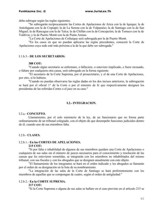Funktazma Inc. ®                                       www.JurisLex.Tk


deba subrogar según las reglas siguientes.
       "Se subrogarán recíprocamente las Cortes de Apelaciones de Arica con la de Iquique; la de
Antofagasta con la de Copiapó; la de La Serena con la de Valparaíso; la de Santiago con la de San
Miguel; la de Rancagua con la de Talca; la de Chillán con la de Concepción; la de Temuco con la de
Valdivia; y la de Puerto Montt con la de Punta Arenas.
       "La Corte de Apelaciones de Coihaique será subrogada por la de Puerto Montt.
       "En los casos en que no puedan aplicarse las reglas precedentes, conocerá la Corte de
Apelaciones cuya sede esté más próxima a la de la que debe ser subrogada."


I.1.b.3.- DE LOS SECRETARIOS:

         388 COT:
         "Cuando algún secretario se enfermare, o falleciere, o estuviere implicado, o fuere recusado,
o faltare por cualquiera otra causa, será subrogado en la forma siguiente:
         "El secretario de la Corte Suprema, por el prosecretario, y el de una Corte de Apelaciones,
por otro, si lo hubiere.
         "Cuando no puedan observarse las reglas dadas en los dos incisos anteriores, la subrogación
se hará por el oficial 1° de la Corte o por el ministro de fe que respectivamente designen los
presidentas de las referidas Cortes o el juez en su caso."



                                       I.2.- INTEGRACION.


I.2.a.- CONCEPTO.
         Llamamiento, por el solo ministerio de la ley, de un funcionario que no forma parte
ordinariamente de un tribunal colegiado, con el objeto de que desempeñe funciones judiciales dentro
de él, cuando uno de sus miembros falta.


I.2.b.- CLASES.

I.2.b.1.- En las CORTES DE APELACIONES.
         215 COT:
         "Si por falta o inhabilidad de algunos de sus miembros quedare una Corte de Apelaciones o
cualquiera de sus salas sin el número de jueces necesarios para el conocimiento y resolución de las
causas que les estuvieren sometidas, se integrarán con los miembros no inhabilitados del mismo
tribunal, con sus fiscales y con los abogados que se designen anualmente con este objeto.
         "El llamamiento de los integrantes se hará en el orden indicado y los abogados se llamarán
por el orden de su designación en la lista de su nombramiento.
         "La integración de las salas de la Corte de Santiago se hará preferentemente con los
miembros de aquellas que se compongan de cuatro, según el orden de antigüedad."

I.2.b.2.- En la CORTE SUPREMA.
         217 COT:
         "Si la Corte Suprema o alguna de sus salas se hallare en el caso previsto en el artículo 215 se


                                                                                                    40
 