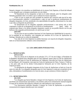 Funktazma Inc. ®                                      www.JurisLex.Tk


llamará a integrar a los miembros no inhabilitados de la misma Corte Suprema, al fiscal del tribunal
o a los abogados que se designen anualmente con este objeto.
         "El llamamiento de los integrantes se hará en el orden indicado, pero los abogados serán
llamados guardando entre sí el orden a que se refieren los incisos siguientes.
         "Cada vez que se regule por auto acordado las materias que conocerá cada una de las salas
en el funcionamiento ordinario o extraordinario y cada vez que se produzcan nombramientos de
abogados integrantes, la Corte, atendiendo a las especialidades de aquellos, determinará la o las salas
a que ellos se integrarán de preferencia.
         "El llamamiento de los abogados asignados preferentemente a una misma sala se hará
respetando el orden de su desiganación en la lista de su nombramiento          . Igual orden se
respetará para llamar a los demás abogados integrantes cuando no sea posible hacerlo con los que
hubieren sido asignados preferentemente a la sala de que se trate."
         218 COT:
         "En los casos en que no pudiere funcionar la Corte Suprema por inhabilidad de la mayoría o
de la totalidad de sus miembros, será integrada por ministros de la Corte de Apelaciones de
Santiago, llamados por su orden de antigüedad.
         "Las salas de la Corte Suprema no podrán funcionar con mayoría de abogados integrantes,
tanto en su funcionamiento ordinario como extraordinario."



                            I.3.- LOS ABOGADOS INTEGRANTES.


I.3.a.- DESIGNACION.
         219/1/2 COT:
         "Para los efectos de lo dispuesto en los artículos 215 y 217 de este Código, el Presidente de
la República designará doce abogados para la Corte Suprema; quince para la Corte de Apelaciones
de Santiago; ocho para la Corte de Apelaciones de Valparaíso; siete para las Cortes de Apelaciones
de San Miguel y de Concepción; cinco para las Cortes de Apelaciones de Talca, Temuco y Valdivia;
y tres para cada una de las demás Cortes,mnprevia formación por la Corte Suprema, de las
respectivas ternas.
         "La designación de abogados integrantes de las Cortes de Apelaciones se hará en el mes de
enero de cada año. Los abogados designados para la Corte Suprema lo serán por un período de tres
años, efectuándose el nombramiento en el mes de enero, en que comienza el trienio respectivo."


I.3.b.- REMUNERACION.
         221 COT:
         "Los abogados que fueren llamados a integrar la Corte Suprema y las Cortes de Apelaciones,
percibirán una remuneración equivalente a una treintava parte de la remuneración mensual asignada
al cargo de los ministros del respectivo tribunal, por cada audiencia a que concurran.
         "Los funcionarios judiciales llamados a integrar las Cortes de Apelaciones no percibirán
remuneración de ninguna naturaleza por este concepto."




                                                                                                   41
 
