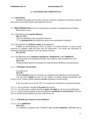 Funktazma Inc. ®                                     www.JurisLex.Tk


                            J.- CUESTIONES DE COMPETENCIA.


 J.1.- CONCEPTO.
        Incidencia formulada por las partes acerca de la falta de competencia del tribunal requerido
para conocer de un determinado asunto judicial (Casarino).


J.2.- PROCEDIMIENTOS que la ley contempla para cuestionar la competencia de un tribunal.
        Básicamente son tres.

J.2.a.- Procedimiento de excepción dilatoria:
         303, nº1, CPC:
         "Sólo son admisibles como excepciones dilatorias:
         "1º. La incompetencia del tribunal ante quien se haya presentado la demanda;"

J.2.b.- Procedimiento de incidente común de incompetencia.
         Fundado en cuestionamientos al fuero, la materia o la cuantía del juicio, el cual se puede
promover en cualquier estado del juicio pues las infracciones a las normas que determinan la
competencia absoluta constituyen vicios que anulan el proceso.
         83 y 84 CPC.

J.2.c.- Procedimientos de los incidentes especiales de "declinatoria" y de "inhibitoria".
         Se refieren tanto a la competencia absoluta como relativa y están nominados por el art.
         101/1 CPC:
         "Podrán las partes promover cuestiones de competencia por inhibitoria o por declinatoria.

J.2.c.1.- Principales características

        Las señala el art.
        101 CPC:
        "Podrán las partes promover cuestiones de competencia por inhibitoria o por declinatoria.
        "Las que hayan optado por uno de estos medios, no podrán después abandonarlo para
recurrir al otro. Tampoco podrán emplearse los dos simultánea ni sucesivamente."

       O sea, de acuerdo con el art.101 CPC, las cuestiones de competencia se caracterizan porque

J.2.c.1.a.- Son un derecho o facultad de las partes de un juicio;
J.2.c.1.b.- Las partes tienen, además, derecho de optar o de elegir uno de los dos procedimientos;
J.2.c.1.c.- Pero no pueden emplear los dos procedimientos simultánea ni sucesivamente. Entonces,
una vez iniciado un procedimiento precluye el derecho al otro.


J.2.c.2.- Tribunales que conocen de estos incidentes:

J.2.c.2.a.- En la inhibitoria:
         102/1 CPC:
         "La inhibitoria se intentará ante el tribunal a quien se crea competente, pidiéndole que se


                                                                                                     42
 
