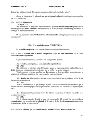 Funktazma Inc. ®                                      www.JurisLex.Tk


dirija al que está conociendo del negocio para que se inhiba y le remita los autos."

        O sea, se intenta ante el tribunal que no está conociendo del negocio pero que se estima
que es el competente.

J.2.c.2.b.- En la declinatoria:
         111, 1ªp, CPC:
         "La declinatoria se propondrá ante el tribunal a quien se cree incompetente plara conocer
de un negocio que le está sometido, indicándole cual es el que se estima competente y pidiéndole se
abstenga de dicho conocimiento. ..."

      O sea, se intenta ante el tribunal que está conociendo del negocio pero que se le estima
incompetente.



                        J.2.d.- El procedimiento por INHIBITORIA.

       Es un incidente especial cuya tramitación tiene dos etapas fundamentales:

J.2.d.1.- Ante el tribunal que se estima competente y que no está conociendo de la causa,
llamado tribunal requeriente.

       El procedimiento se inicia y continúa con los siguientes trámites:

         1.a.- Solicitud, acompañando los documentos o pidiéndolos.
        102 CPC:
        "La inhibitoria se intentará ante el tribunal a quien se crea competente, pidiéndole que se
dirija al que está conociendo del negocio para que se inhiba y le remita los autos.
        "Si el recurrente pretende acreditar con documentos su derecho, deberá acompañarlos a la
solicitud de inhibitoria, o pedir en ella los testimonios correspondientes."

         1.b.- Resolución del tribunal accediendo o denegando la solicitud, con el solo mérito de los
documentos acompañados.
        103 CPC:
        "Con el solo mérito de lo que exponga la parte y de los documentos que presente o que el
tribunal de oficio mande agregar, si lo juzga necesario, se accederá a la solicitud o se negará lugar a
ella."

        1.c.- Comunicación, mediante oficio, del tribunal requeriente al tribunal requerido, si se
accede a la solicitud.
       104 CPC:
       "Si el tribunal accede, dirigirá al que esté conociendo del negocio la correspondiente
comunicación, con inserción de la solicitud de la parte y de los demás documentos que estime
necesario para fundar su competencia."


J.2.d.2.- Ante el tribunal que está conociendo del negocio, llamado tribunal requerido.


                                                                                                   43
 