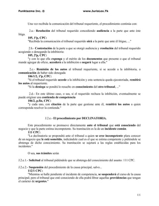 Funktazma Inc. ®                                         www.JurisLex.Tk



          Una vez recibida la comunicación del tribunal requeriente, el procedimiento continúa con:

           2.a.- Resolución del tribunal requerido concediendo audiencia a la parte que ante éste
litiga.
          105, 1ªp, CPC:
          "Recibida la comunicación el tribunal requerido oirá a la parte que ante él litigue, ..."

        2.b.- Contestación de la parte a que se otorgó audiencia y resolución del tribunal requerido
acogiendo o denegando la inhibitoria:
       105, 2ªp, CPC:
       "y con lo que ella exponga y el mérito de los documentos que presente o que el tribunal
mande agregar de oficio, accederá a la inhibición o negará lugar a ella."

         2.c.- Remisión de los autos al tribunal requeriente, si se accede a la inhibitoria, o
comunicación de haber sido denegada
        106/1/2, 1ªp, CPC:
        "Si el tribunal requerido accede a la inhibición y esta sentencia queda ejecutoriada, remitirá
los autos al requeriente.
        "Si la deniega se pondrá lo resuelto en conocimiento del otro tribunal, ..."

        2.d.- En este último caso, o sea, si el requerido rechaza la inhibición, eventualmente se
puede originar una contienda de competencia
       106/2, p.fin, CPC:
       "y cada uno, con citación de la parte que gestione ante él, remitirá los autos a quien
corresponda resolver la contienda."


                        J.2.e.- El procedimiento por DECLINATORIA.

        Este procedimiento se promueve directamente ante el tribunal que está conociendo del
negocio y que la parte estima incompetente. Su tramitación es la de un incidente común.
        111 CPC:
        "La declinatoria se propondrá ante el tribunal a quien se cree incompetente plara conocer
de un negocio que le está sometido, indicándole cual es el que se estima competente y pidiéndole se
abstenga de dicho conocimiento. Su tramitación se sujetará a las reglas establecidas para los
incidentes."

          O sea, sus trámites serán

J.2.e.1.- Solicitud al tribunal pidiéndole que se abstenga del conocimiento del asunto: 111 CPC.

J.2.e.2.- Suspensión del procedimiento de la causa principal, salvo...
         112/1 CPC:
         "Mientras se halle pendiente el incidente de competencia, se suspenderá el curso de la causa
principal; pero el tribunal que esté conociendo de ella podrá librar aquellas providencias que tengan
el carácter de urgentes."



                                                                                                      44
 