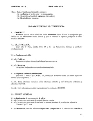Funktazma Inc. ®                                      www.JurisLex.Tk


J.2.e.3.- Demás tramites de incidentes comunes:
          3.a.- Audiencia de la otra parte y su contestación;
          3.b.- Recepción del incidente a prueba, si procediere;
          3.c.- Resolución del incidente.



                         K.- LAS CONTIENDAS DE COMPETENCIA.


K.1.- CONCEPTO.
        Conflicto que se suscita entre dos o más tribunales acerca de cual es competente para
conocer de un determinado asunto judicial y que el resuelve el superior jerárquico en única
instancia: 192 COT.


K.2.- CLASIFICACION.
        (Ver esta 1ª Parte, Cap.II, letras D y G.- La Jurisdicción. Límites y conflictos
jurisdiccionales.)


K.2.a.- Según su contenido.

K.2.a.1.- Positivas.
        Las que se originan afirmando el tribunal su competencia.

K.2.a.2.- Negativas.
        Se originan declarando un tribunal su incompetencia.


K.2.b.- Según los tribunales en contienda.
        (Ver esta 1ª Parte, Cap.II, G.1.b.- La jurisdicción. Conflictos sobre los límites espaciales
internos o de competencia.)

K.2.b.1.- Entre tribunales ordinarios, entre tribunales arbitrales y entre tribunales ordinarios y
arbitrales: 190 COT.

K.2.b.2.- Entre tribunales especiales o entre éstos y los ordinarios: 191 COT.


K.3.- ORIGEN Y CAUSAS.

K.3.a.- Declaración de incompetencia de oficio.
K.3.a.1.- Incompetencia en razón de materia, fuero o cuantía.
K.3.a.2.- Incompetencia en razón de territorio en asuntos penales o de jurisdicción voluntaria.
        Ver este Cap.IV, letra

K.3.b.- Desacuerdo entre los tribunales requeriente y requerido en el curso de una cuestión de


                                                                                                  45
 