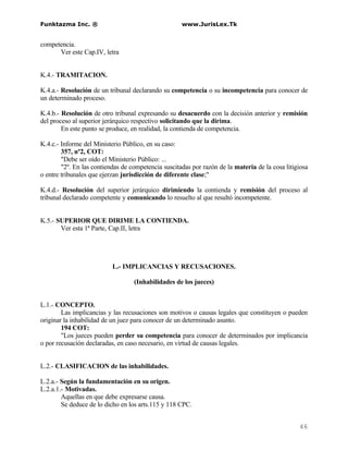 Funktazma Inc. ®                                     www.JurisLex.Tk


competencia.
      Ver este Cap.IV, letra


K.4.- TRAMITACION.

K.4.a.- Resolución de un tribunal declarando su competencia o su incompetencia para conocer de
un determinado proceso.

K.4.b.- Resolución de otro tribunal expresando su desacuerdo con la decisión anterior y remisión
del proceso al superior jerárquico respectivo solicitando que la dirima.
        En este punto se produce, en realidad, la contienda de competencia.

K.4.c.- Informe del Ministerio Público, en su caso:
        357, nº2, COT:
        "Debe ser oído el Ministerio Público: ...
        "2º. En las contiendas de competencia suscitadas por razón de la materia de la cosa litigiosa
o entre tribunales que ejerzan jurisdicción de diferente clase;"

K.4.d.- Resolución del superior jerárquico dirimiendo la contienda y remisión del proceso al
tribunal declarado competente y comunicando lo resuelto al que resultó incompetente.


K.5.- SUPERIOR QUE DIRIME LA CONTIENDA.
       Ver esta 1ª Parte, Cap.II, letra




                           L.- IMPLICANCIAS Y RECUSACIONES.

                                   (Inhabilidades de los jueces)


L.1.- CONCEPTO.
        Las implicancias y las recusaciones son motivos o causas legales que constituyen o pueden
originar la inhabilidad de un juez para conocer de un determinado asunto.
        194 COT:
        "Los jueces pueden perder su competencia para conocer de determinados por implicancia
o por recusación declaradas, en caso necesario, en virtud de causas legales.


L.2.- CLASIFICACION de las inhabilidades.

L.2.a.- Según la fundamentación en su origen.
L.2.a.1.- Motivadas.
        Aquellas en que debe expresarse causa.
        Se deduce de lo dicho en los arts.115 y 118 CPC.


                                                                                                 46
 