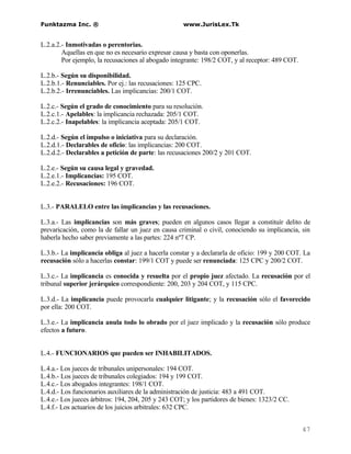 Funktazma Inc. ®                                    www.JurisLex.Tk


L.2.a.2.- Inmotivadas o perentorias.
        Aquellas en que no es necesario expresar causa y basta con oponerlas.
        Por ejemplo, la recusaciones al abogado integrante: 198/2 COT, y al receptor: 489 COT.

L.2.b.- Según su disponibilidad.
L.2.b.1.- Renunciables. Por ej.: las recusaciones: 125 CPC.
L.2.b.2.- Irrenunciables. Las implicancias: 200/1 COT.

L.2.c.- Según el grado de conocimiento para su resolución.
L.2.c.1.- Apelables: la implicancia rechazada: 205/1 COT.
L.2.c.2.- Inapelables: la implicancia aceptada: 205/1 COT.

L.2.d.- Según el impulso o iniciativa para su declaración.
L.2.d.1.- Declarables de oficio: las implicancias: 200 COT.
L.2.d.2.- Declarables a petición de parte: las recusaciones 200/2 y 201 COT.

L.2.e.- Según su causa legal y gravedad.
L.2.e.1.- Implicancias: 195 COT.
L.2.e.2.- Recusaciones: 196 COT.


L.3.- PARALELO entre las implicancias y las recusaciones.

L.3.a.- Las implicancias son más graves; pueden en algunos casos llegar a constituír delito de
prevaricación, como la de fallar un juez en causa criminal o civil, conociendo su implicancia, sin
haberla hecho saber previamente a las partes: 224 nº7 CP.

L.3.b.- La implicancia obliga al juez a hacerla constar y a declararla de oficio: 199 y 200 COT. La
recusación sólo a hacerlas constar: 199/1 COT y puede ser renunciada: 125 CPC y 200/2 COT.

L.3.c.- La implicancia es conocida y resuelta por el propio juez afectado. La recusación por el
tribunal superior jerárquico correspondiente: 200, 203 y 204 COT, y 115 CPC.

L.3.d.- La implicancia puede provocarla cualquier litigante; y la recusación sólo el favorecido
por ella: 200 COT.

L.3.e.- La implicancia anula todo lo obrado por el juez implicado y la recusación sólo produce
efectos a futuro.


L.4.- FUNCIONARIOS que pueden ser INHABILITADOS.

L.4.a.- Los jueces de tribunales unipersonales: 194 COT.
L.4.b.- Los jueces de tribunales colegiados: 194 y 199 COT.
L.4.c.- Los abogados integrantes: 198/1 COT.
L.4.d.- Los funcionarios auxiliares de la administración de justicia: 483 a 491 COT.
L.4.e.- Los jueces árbitros: 194, 204, 205 y 243 COT; y los partidores de bienes: 1323/2 CC.
L.4.f.- Los actuarios de los juicios arbitrales: 632 CPC.


                                                                                                 47
 