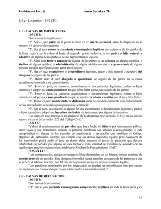 Funktazma Inc. ®                                       www.JurisLex.Tk


L.4.g.- Los peritos: 113/2 CPC.


L.5.- CAUSAS DE IMPLICANCIA.
         195 COT:
         "Son causas de implicancia :
         "1°. Ser el juez parte en el pleito o tener en él interés personal, salvo lo dispuesto en el
número 18 del artículo siguiente;
         "2°. Ser el juez consorte o pariente consanguíneo legítimo en cualquiera de los grados de
la línea recta y en la colateral hasta el segundo grado inclusive, o ser padre o hijo natural o
adoptivo de alguna de las partes o de sus representantes legales;
         "3°. Serel juez tutor o curador de alguna de las partes, o ser albacea de alguna sucesión, o
síndico de alguna quiebra, o administrador de algún establecimiento, o representante de alguna
persona jurídica que figura como parte en el juiicio;
         "4°. Ser el juez ascendiente o descendiente legítimo, padre o hijo natural o adoptivo del
abogado de alguna de las partes;
         "5°. Haber sido el juez abogado o apoderado de alguna de las partes en la causa
actualmente sometida a su conocimiento;
         "6°. Tener el juez, su consorte, ascendientes o descendientes legítimos, padres o hijos
naturales o adoptivos, causa pendiente en que deba fallar como juez alguna de las partes;
         "7°. Tener el juez, su consorte, ascendientes o descendientes legítimos, padres o hijos
naturales o adoptivos, causa pendiente en que se ventile la misma cuestión que el juez debe fallar:
         "8°. Haber el juez manifestado su dictamen sobre la cuestión pendiente con conocimiento
de los antecedentes necesarios para pronunciar sentencia;
         "9°. Ser el juez, su consorte, o alguno de sus ascendientes o descendientes legítimos, padres
o hijos naturales o adoptivos, heredero instituído en testamento por alguna de las partes.
         "Lo dicho en este artículo es sin perjuicio de lo dispuesto en el artículo 1324 y en los incisos
tercero y cuarto del artículo 1325 del Código Civil."
         1324 CC:
         "Valdrá el nombramiento de partidor que haya hecho el difunto por instrumento público
entre vivos o por testamento, aunque la persona nombrada sea albacea o coasignatario, o esté
comprendida en alguna de las causales de implicancia o recusación que establece el Código
Orgánico de Tribunales, siempre que cumpla con los demás requisitos legales; pero cualquiera de
los interesados podrá pedir al juez en donde debe seguirse el juicio de partición que declare
inhabilitado al partidor por alguno de esos motivos. Esta solicitud se tramitará de acuerdo con las
reghlas que, para las recusaciones, establece el Código de Procedimiento Civil."
         1325/3/4 CC:
         "Los coasignatarios, aunque no tengan la libre disposición de sus bienes, podrán nombrar de
común acuerdo un partidor. Esta designación podrá recaer también en alguna de las personas a que
se refiere el artículo anterior, con tal que dicha persona reuna los demás requisitos legales.
         "Los partidores nombrados por los interesados no pueden ser inhabilitados sino por causas
de implicancia o recusación que hayan sobrevenido a su nombramiento."

L.6.- CAUSAS DE RECUSACION.
       196 COT:
       "Son causas de recusación:
       ""1°. Ser el juez pariente consanguíneo simplemente ilegítimo en toda la línea recta y en


                                                                                                     48
 