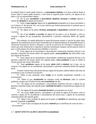 Funktazma Inc. ®                                     www.JurisLex.Tk


la colateral hasta el cuarto grado inclusive, o consanguíneo legítimo en la línea colateral desde el
tercero hasta el cuarto grado inclusive, o afin hasta el segundo grado inclusive, de alguna de las
partes o de sus representantes legales;
        "2°. Ser el juez ascendiente o descendiente ilegítimo, hermano o cuñado legítimo o
natural del abogado de alguna de las partes;
        "3°. Tener el juez superior alguno de los parentescos designados en el inciso precedente o
en el número 4° del artículo 195, con el juez inferior que hubiere pronunciado la sentencia que se
trata de revocar o confirmar;
        "4°. Ser alguna de las partes sirviente, paniaguado o dependiente asalariado del juez, o
viceversa;
        "5°. Ser el juez deudor o acreedor de alguna de las partes o de su abogado; o serlo su
consorte o alguno de sus ascendientes, descendientes o parientes colaterales dentro del sgundo
grado.
        "Sin embargo, no tendrá aplicación la causal del presente número si una de las partes fuere
alguna de las instituciones de previsión fiscalizadas por la Superintendencia de Seguridad Social, la
Asociación Nacional de Ahorro y Préstamo, o uno de los Servicios de Vivienda y Urbanización, a
menos que estas instituciones u organismos ejerciten actualmente cualquier acción judicial contra el
juez o contra alguna otra de las personas señaladas o viceversa.
        "6°. Tener alguno de los ascendientes o descendientes simplemente ilegítimos del juez o los
parientes colaterales del mismo dentro del segundo grado, causa pendiente que deba fallar como
juez alguna de las partes;
        "7°. Tener alguno de los ascendientes o descendientes simplemente ilegítimos del juez o los
parientes colaterales del mismo dentro del segundo grado, causa pendiente en que se ventile la
misma cuestión que el juez deba fallar;
        "8°. Tener pendientes alguna de las partes pleito civil o criminal con el juez, con su
consorte o con alguno de sus ascendientes, descendientes o parientes colaterales dentro del segundo
grado.
        "Cuando el pleito haya sido promovido por alguna de las partes, deberá haberlo sido antes de
la instancia en que se intenta la recusación;
        "9°. Haber el juez declarado como testigo en la cuestión actualmente sometida a su
conocimiento;
        "10°. Haber el juez manifestado de cualquier modo su dictamen sobre la cuestión
pendiente, siempre que lo hubiere hecho con conocimiento de ella;
        "11°. Ser alguno de los ascendientes o descendientes ilegítimos del juez o alguno de sus
parientes colaterales dentro del segundo grado, instituído heredero en testamente por alguna de las
partes;
        "12°. Ser alguna de las partes instituído heredero en testamento por el juez;
        "13°. Ser el juez socio colectivo, comanditario o de hecho de alguna de las partes, serlo su
consorte o alguno de los ascendientes o descendientes del mismo juez, o alguno de sus parientes
colaterales dentro del segundo grado;
        "14°. Haber el juez recibido de alguna de las partes un beneficio de importancia, que haga
presumir empeñada su gratitud;
        "15°. Tener el juez con alguna de las partes amistad que se manifieste por actos de estre- - -
- de recusación."


L.7.- QUIEN EFECTUA la DECLARACION de inhabilidad.

                                                                                                  49
 