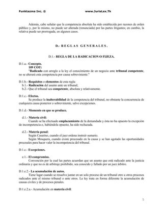 Funktazma Inc. ®                                     www.JurisLex.Tk



        Además, cabe señalar que la competencia absoluta ha sido establecida por razones de orden
público y, por lo mismo, no puede ser alterada (renunciada) por las partes litigantes; en cambio, la
relativa puede ser prorrogada, en algunos casos.



                             D.- R E G L A S G E N E R A L E S .


                       D.1.- REGLA DE LA RADICACION O FIJEZA.

D.1.a.- Concepto.
        109 COT:
        "Radicado con arreglo a la ley el conocimiento de un negocio ante tribunal competente,
no se alterará esta competencia por causa sobreviniente."

D.1.b.- Requisitos o elementos de esta regla:
  b.1.- Radicación del asunto ante un tribunal;
  b.2.- Que el tribunal sea competente, absoluta y relativamente.

D.1.c.- Efectos.
        Se produce la inalterabilidad de la competencia del tribunal, no obstante la concurrencia de
cualquiera causa posterior o sobreviniente, salvo excepciones.

D.1.d.- Momento en que se produce.

  d.1.- Materia civil:
        Cuando se ha efectuado emplazamiento de la demandada y ésta no ha opuesto la excepción
de incompetencia o, habiéndola opuesto, ha sido rechazada.

  d.2.- Materia penal:
        Según Casarino, cuando el juez ordena instruír sumario.
        Según Mosquera, cuando existe procesado en la causa y se han agotado las oportunidades
procesales para hacer valer la incompetencia del tribunal.

D.1.e.- Excepciones.

  e.1.- El compromiso.
        Convención por la cual las partes acuerdan que un asunto que está radicado ante la justicia
ordinaria y que no es de arbitraje prohibido, sea conocido y fallado por un juez árbitro.

D.1.e.2.- La acumulación de autos.
        Tiene lugar cuando se resuelve juntar en un solo proceso de un tribunal otro u otros procesos
radicados ante el mismo tribunal o ante otros. La ley trata en forma diferente la acumulación de
causas civiles y de procesos penales.

D.1.e.2.a.- Acumulación en materia civil:


                                                                                                   5
 
