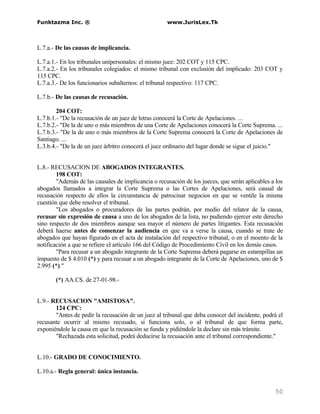 Funktazma Inc. ®                                     www.JurisLex.Tk



L.7.a.- De las causas de implicancia.

L.7.a.1.- En los tribunales unipersonales: el mismo juez: 202 COT y 115 CPC.
L.7.a.2.- En los tribunales colegiados: el mismo tribunal con exclusión del implicado: 203 COT y
115 CPC.
L.7.a.3.- De los funcionarios subalternos: el tribunal respectivo: 117 CPC.

L.7.b.- De las causas de recusación.

        204 COT:
L.7.b.1.- "De la recusación de un juez de letras conocerá la Corte de Apelaciones. ...
L.7.b.2.- "De la de uno o más miembros de una Corte de Apelaciones conocerá la Corte Suprema. ...
L.7.b.3.- "De la de uno o más miembros de la Corte Suprema conocerá la Corte de Apelaciones de
Santiago. ...
L.3.b.4.- "De la de un juez árbitro conocerá el juez ordinario del lugar donde se sigue el juicio."


L.8.- RECUSACION DE ABOGADOS INTEGRANTES.
        198 COT:
        "Además de las causales de implicancia o recusación de los jueces, que serán aplicables a los
abogados llamados a integrar la Corte Suprema o las Cortes de Apelaciones, será causal de
recusación respecto de ellos la circunstancia de patrocinar negocios en que se ventile la misma
cuestión que debe resolver el tribunal.
        "Los abogados o procuradores de las partes podrán, por medio del relator de la causa,
recusar sin expresión de causa a uno de los abogados de la lista, no pudiendo ejercer este derecho
sino respecto de dos miembros aunque sea mayor el número de partes litigantes. Esta recusación
deberá haerse antes de comenzar la audiencia en que va a verse la causa, cuando se trate de
abogados que hayan figurado en el acta de instalación del respectivo tribunal, o en el moento de la
notificación a que se refiere el artículo 166 del Código de Procedimiento Civil en los demás casos.
        "Para recusar a un abogado integrante de la Corte Suprema deberá pagarse en estampillas un
impuesto de $ 4.010 (*) y para recusar a un abogado integrante de la Corte de Apelaciones, uno de $
2.995 (*)."

       (*) AA.CS. de 27-01-98.-


L.9.- RECUSACION "AMISTOSA".
       124 CPC:
       "Antes de pedir la recusación de un juez al tribunal que deba conocer del incidente, podrá el
recusante ocurrir al mismo recusado, si funciona solo, o al tribunal de que forma parte,
exponiéndole la causa en que la recusación se funda y pidiéndole la declare sin más trámite.
       "Rechazada esta solicitud, podrá deducirse la recusación ante el tribunal correspondiente."


L.10.- GRADO DE CONOCIMIENTO.

L.10.a.- Regla general: única instancia.


                                                                                                 50
 