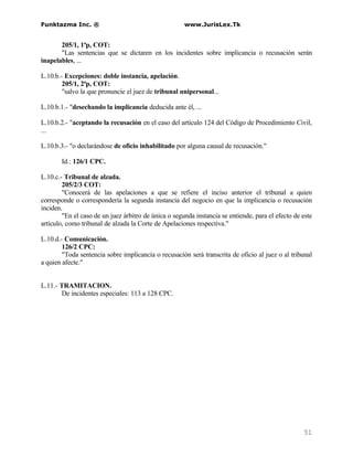 Funktazma Inc. ®                                      www.JurisLex.Tk


       205/1, 1ªp, COT:
       "Las sentencias que se dictaren en los incidentes sobre implicancia o recusación serán
inapelables, ...

L.10.b.- Excepciones: doble instancia, apelación.
        205/1, 2ªp, COT:
        "salvo la que pronuncie el juez de tribunal unipersonal...

L.10.b.1.- "desechando la implicancia deducida ante él, ...

L.10.b.2.- "aceptando la recusación en el caso del artículo 124 del Código de Procedimiento Civil,
...

L.10.b.3.- "o declarándose de oficio inhabilitado por alguna causal de recusación."

       Id.: 126/1 CPC.

L.10.c.- Tribunal de alzada.
        205/2/3 COT:
        "Conocerá de las apelaciones a que se refiere el inciso anterior el tribunal a quien
corresponde o correspondería la segunda instancia del negocio en que la implicancia o recusación
inciden.
        "En el caso de un juez árbitro de única o segunda instancia se entiende, para el efecto de este
artículo, como tribunal de alzada la Corte de Apelaciones respectiva."

L.10.d.- Comunicación.
        126/2 CPC:
        "Toda sentencia sobre implicancia o recusación será transcrita de oficio al juez o al tribunal
a quien afecte."


L.11.- TRAMITACION.
        De incidentes especiales: 113 a 128 CPC.




                                                                                                   51
 