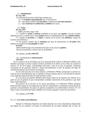 Funktazma Inc. ®                                      www.JurisLex.Tk



         a.1.- Fundamentos.
       92, 1ªp, CPC:
       "La acumulación de autos tendrá lugar siempre que ...
          1.a.- "se tramiten separadamente dos o más procesos...
          1.b.- "que deban constituír un solo juicio y terminar por una sola sentencia, ...
          1.c.- "para mantener la continencia, o unidad de la causa. ...

          a.2.- Casos.
       92, 2ªp, CPC:
       "... Habrá, por tanto, lugar a ella:
       "1º.- Cuando la acción o acciones entabladas en un juicio sean iguales a las que se hayan
deducido en otro, o cuando unas y otras emanen directa e inmediatamente de unos mismos hechos;
       "2º. Cuando las personas y el objeto o materia de los juicios sean idénticos, aunque las
acciones sean distintas; y
       "3º. En general, siempre que la sentencia que haya de pronunciarse en un juicio deba
producir la excepción de cosa juzgada en otro."
       93 COT:
       "Habrá también lugar a la acumulación de autos en los casos de quiebra.
       "De esta acumulación se trata en la Ley de Quiebras."

       Ver, además, arts.94 a 100 CPC.

         2.b.- Acumulación en materia penal:
        159 COT:
    Si en el ejercicio de las facultades que la ley procesal penal confiere al Ministerio Público, éste
decidiere investigar en forma conjunta, hechos constitutivos de delito en los cuales, de acuerdo al
artículo 157 de este Código, correspondiere intervenir a más de un juez de garantía, continuará
conociendo de las gestiones relativas a dichos procedimientos el juez de garantía del lugar de
comisión del primero de los hechos investigados.
        En el evento previsto en el inciso anterior, el Ministerio Público comunicará su decisión en
cada uno de los procedimientos que se seguirán en forma conjunta, para lo cual solicitará la citación
a una audiencia judicial de todos los intervinientes en ellos.
        El o los jueces de garantía inhibidos harán llegar copias de los registros que obraren en su
poder al juez de garantía al que correspondiere continuar conociendo de las gestiones a que diere
lugar el procedimiento.
        Sin perjuicio de lo previsto en los incisos precedentes, si el Ministerio Público decidiere
posteriormente separar las investigaciones que llevare conjuntamente, continuarán conociendo de las
gestiones correspondientes los jueces de garantía competentes de conformidad al artículo 157. En
dicho evento se procederá del modo señalado en los incisos segundo y tercero de este artículo.

       Ver, además, art.77 CPP.


D.1.e.3.- Las visitas extraordinarias.

       Pueden los Tribunales Superiores de Justicia decretar una visita extraordinaria disponiendo
que alguno de sus ministros se avoque el conocimiento de un asunto radicado ante un juez, de


                                                                                                     6
 