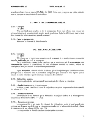 Funktazma Inc. ®                                      www.JurisLex.Tk


acuerdo con lo previsto en los arts.559, 560 y 561 COT. En tal caso, el proceso que estaba radicado
ante un juez pasa al conocimiento de un ministro.



                          D.2.- REGLA DEL GRADO O JERARQUIA.

D.2.a.- Concepto.
        110 COT:
        "Una vez fijada con arreglo a la ley la competencia de un juez inferior para conocer en
primera instancia de un determinado asunto, queda igualmente fijada la del tribunal superior que
debe conocer del mismo asunto en segunda instancia."

D.2.b.- Casos en que procede.
        Solamente en procesos de doble instancia.



                               D.3.- REGLA DE LA EXTENSION.

D.3.a.- Concepto.
        111 COT:
        "El tribunal que es competente para conocer de un asunto lo es igualmente para conocer de
todas las incidencias que en él se promuevan.
        "Lo es también para conocer de las cuestiones que se susciten por vía de reconvención o de
compensación, aunque el conocimiento de estas cuestiones, atendida su cuantía, hubiere de
corresponder a un juez inferior si se entablaran por separado."

        Según Mosquera, "consiste en que el tribunal que es competente para conocer del asunto
principal que se promueve ante él, es también competente para conocer de todo aquello que se
vincula al asunto principal y que lo conduce a la decisión del conflicto."

D.3.b.- Aplicación o alcance.
        Entonces, además del juicio principal, la competencia del tribunal se extiende a:

D.3.b.1.- Los incidentes que en él se promuevan.
        Incidente es toda cuestión accesoria de un juicio que requiere un pronunciamiento especial
del tribunal (82 CPC).

D.3.b.2.- Las reconvenciones.
        Reconvención es una demanda que el demandado en un juicio deduce en el mismo proceso
en contra del demandante. (314 a 317 CPC).

D.3.b.3.- Las compensaciones.
       La compensación es un modo de extinguir las obligaciones según el cual cuando dos
personas son deudoras una de la otra, se extinguen sus deudas, por el solo ministerio de la ley, hasta
la concurrencia de sus valores. (1655 a 1664 CC).
       La compensación se formula mediante una excepción perentoria.


                                                                                                    7
 
