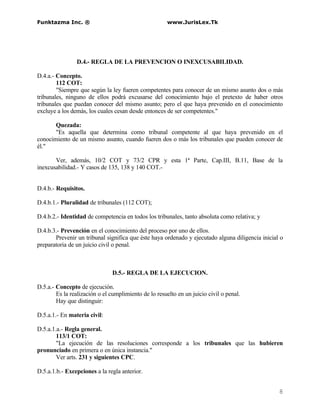Funktazma Inc. ®                                       www.JurisLex.Tk




                D.4.- REGLA DE LA PREVENCION O INEXCUSABILIDAD.

D.4.a.- Concepto.
        112 COT:
        "Siempre que según la ley fueren competentes para conocer de un mismo asunto dos o más
tribunales, ninguno de ellos podrá excusarse del conocimiento bajo el pretexto de haber otros
tribunales que puedan conocer del mismo asunto; pero el que haya prevenido en el conocimiento
excluye a los demás, los cuales cesan desde entonces de ser competentes."

       Quezada:
       "Es aquella que determina como tribunal competente al que haya prevenido en el
conocimiento de un mismo asunto, cuando fueren dos o más los tribunales que pueden conocer de
él."

       Ver, además, 10/2 COT y 73/2 CPR y esta 1ª Parte, Cap.III, B.11, Base de la
inexcusabilidad.- Y casos de 135, 138 y 140 COT.-


D.4.b.- Requisitos.

D.4.b.1.- Pluralidad de tribunales (112 COT);

D.4.b.2.- Identidad de competencia en todos los tribunales, tanto absoluta como relativa; y

D.4.b.3.- Prevención en el conocimiento del proceso por uno de ellos.
       Prevenir un tribunal significa que éste haya ordenado y ejecutado alguna diligencia inicial o
preparatoria de un juicio civil o penal.



                               D.5.- REGLA DE LA EJECUCION.

D.5.a.- Concepto de ejecución.
        Es la realización o el cumplimiento de lo resuelto en un juicio civil o penal.
        Hay que distinguir:

D.5.a.1.- En materia civil:

D.5.a.1.a.- Regla general.
        113/1 COT:
        "La ejecución de las resoluciones corresponde a los tribunales que las hubieren
pronunciado en primera o en única instancia."
        Ver arts. 231 y siguientes CPC.

D.5.a.1.b.- Excepciones a la regla anterior.


                                                                                                  8
 