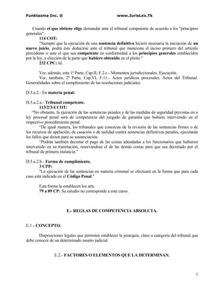 Funktazma Inc. ®                                     www.JurisLex.Tk


    Cuando el que obtiene elige demandar ante el tribunal competente de acuerdo a los "principios
generales".
         114 COT:
         "Siempre que la ejecución de una sentencia definitiva hiciere necesaria la iniciación de un
nuevo juicio, podrá éste deducirse ante el tribunal que menciona el inciso primero del artículo
precedente o ante el que sea competente en conformidad a los principios generales establecidos
por la ley, a elección de la parte que hubiere obtenido en el pleito."
         232 CPC: Id.

       Ver, además, esta 1ª Parte, Cap.II, F.2.c.- Momentos jurisdiccionales. Ejecución.
       Ver, también, 2ª Parte, Cap.VI, F.11.- Actos jurídicos procesales. Actos del Tribunal.
Generalidades sobre el cumplimiento de las resoluciones judiciales.

D.5.a.2.- En materia penal:

D.5.a.2.a.- Tribunal competente.
         113/2/3/4 COT:
    “No obstante, la ejecución de las sentencias penales y de las medidas de seguridad previstas en a
ley procesal penal será de competencia del juzgado de garantía que hubiere intervenido en el
respectivo procedimiento penal.
         “De igual manera, los tribunales que conozcan de la revisión de las sentencias firmes o de
los recursos de apelación, de casación o de nulidad contra sentencias definitivas penales, ejecutarán
los fallos que dicten para su sustanciación.
         “Podrán también decretar el pago de las costas adeudadas a los funcionarios que hubieren
intervenido en su tramitación, reservándose el de las demás costas para que sea decretado por el
tribunal de primera instancia.”

D.5.a.2.b.- Forma de cumplimiento.
        3 CPP:
        "La ejecución de las sentencias en materia criminal se efectuará en la forma que para cada
caso está indicada en el Código Penal."

       Esta forma la establecen los arts.
       79 a 89 CP: Su estudio no corresponde a este curso.



                       E.- REGLAS DE COMPETENCIA ABSOLUTA.


E.1.- CONCEPTO.

       Disposiciones legales que permiten establecer la jerarquía, clase o categoría del tribunal que
debe conocer de un determinado asunto judicial.


                E.2.- FACTORES O ELEMENTOS QUE LA DETERMINAN.



                                                                                                   9
 