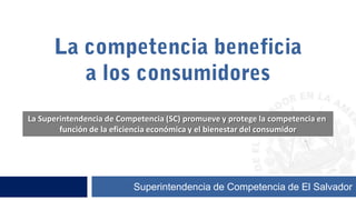 La competencia beneficia  a los consumidores La Superintendencia de Competencia (SC) promueve y protege la competencia en  función de la eficiencia económica y el bienestar del consumidor Superintendencia de Competencia de El Salvador 