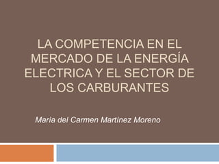 LA COMPETENCIA EN EL
MERCADO DE LA ENERGÍA
ELECTRICA Y EL SECTOR DE
LOS CARBURANTES
María del Carmen Martínez Moreno
 