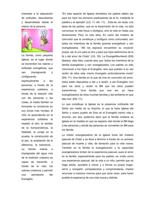 orientada a la adquisición
de actitudes, descubiertas
y desarrolladas desde el
interior de la persona.
La familia, como pequeña
Iglesia, es el lugar donde
se transmiten los valores y
actitudes evangélicas, que
van impregnando y
configurando
espiritualmente a las
personas; a través de la
experiencia cotidiana, a
través de la relación vital
con las personas y las
cosas, el medio familiar va
formando la conciencia en
sus zonas más hondas; el
niño va aprendiendo en la
experiencia cotidiana el
respeto al otro, el sentido
de la transcendencia, la
fidelidad, el coraje en la
prueba, la construcción de
la paz, la aceptación de la
diferencia, la tolerancia…
La familia inserta e
impregnada del agua viva
de la tradición cristiana es
capaz de transmitir, a
través de la vida, los
valores cristianos y permitir
una asimilación del
Evangelio.
“En esta especie de Iglesia doméstica los padres deben ser
para los hijos los primeros predicadores de la fe, mediante la
palabra y el ejemplo” (LG, 11; AA, 11)… Esta es, sin duda, una
tarea de los padres, que en la transmisión de la vida, no sólo
comunican la vida física o biológica, sino la vida en todas sus
dimensiones. Pero no sólo ellos. En razón del misterio de
comunión que la constituye y configura como comunidad, son
todos los miembros de la familia quienes evangelizan y son
evangelizados: “Allí los esposos encuentran su vocación
propia: ser el uno para el otro y para sus hijos testimonios de la
fe y del amor de Cristo” (LG, 35). La EvangeliiNuntiandi (EN)
destaca esta idea, cuando dice que “todos los miembros de la
familia evangelizan y son evangelizados. Los padres no sólo
comunican a los hijos el Evangelio, sino que pueden a su vez
recibir de ellos este mismo Evangelio profundamente vivido”
(EN, 71). Una familia en la que se vive en comunión de amor,
todos están dispuestos a dar y a recibir, a ser Evangelio vivo
para los otros y recibir la BN que los otros pueden
transmitirnos. “Una familia que vive así, se hace
evangelizadora de otras muchas familias y del ambiente en que
ella vive” (EN, 71).
Lo que constituye la Iglesia es la presencia vivificante del
Señor por medio de su Espíritu; lo que le hace Iglesia del
Señor y nuevo pueblo de Dios es el Evangelio hecho vida y
anuncio; por eso, podemos decir que la familia cristiana es
iglesia en la medida en que es espacio vital donde la BN llega
a las personas y donde las personas se convierten en BN para
los demás.
La misión evangelizadora de la Iglesia brota del misterio
pascual de Cristo y se lleva a término a través de un proceso
pascual de muerte y vida, de donación para la vida nueva.
También en la familia la evangelización y la capacidad
evangelizadora brotan de la experiencia pascual, pues el amor
en la familia, especialmente para los padres, es vivido como
una experiencia pascual: dar la vida a un niño, permitir que se
haga adulto, ayudarle a crecer y a formar su propio hogar,
servir y compartir, compadecerse y comprometerse, implica
renunciar a nosotros mismos para que otros vivan, para hacer
posible la esperanza de una vida nueva y distinta.
 