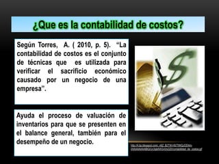 ¿Que es la contabilidad de costos?
Según Torres, A. ( 2010, p. 5). “La
contabilidad de costos es el conjunto
de técnicas que es utilizada para
verificar el sacrificio económico
causado por un negocio de una
empresa’’.

Ayuda el proceso de valuación de
inventarios para que se presenten en
el balance general, también para el
desempeño de un negocio.

http://4.bp.blogspot.com/_n6Z_B2TW-H0/TIWQJOD4mI/AAAAAAAABIQ/Uv3qlxNXGv0/s320/contabilidad_de_costos.gif

 
