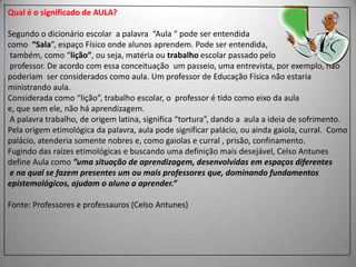 Qual é o significado de AULA?

Segundo o dicionário escolar a palavra “Aula “ pode ser entendida
como “Sala”, espaço Físico onde alunos aprendem. Pode ser entendida,
também, como “lição”, ou seja, matéria ou trabalho escolar passado pelo
professor. De acordo com essa conceituação um passeio, uma entrevista, por exemplo, não
poderiam ser considerados como aula. Um professor de Educação Física não estaria
ministrando aula.
Considerada como “lição”, trabalho escolar, o professor é tido como eixo da aula
e, que sem ele, não há aprendizagem.
A palavra trabalho, de origem latina, significa “tortura”, dando a aula a ideia de sofrimento.
Pela origem etimológica da palavra, aula pode significar palácio, ou ainda gaiola, curral. Como
palácio, atenderia somente nobres e, como gaiolas e curral , prisão, confinamento.
Fugindo das raízes etimológicas e buscando uma definição mais desejável, Celso Antunes
define Aula como ”uma situação de aprendizagem, desenvolvidas em espaços diferentes
e na qual se fazem presentes um ou mais professores que, dominando fundamentos
epistemológicos, ajudam o aluno a aprender.”
Fonte: Professores e professauros (Celso Antunes)

 