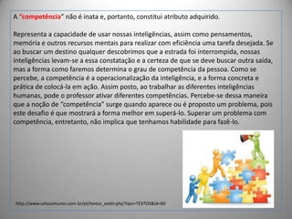 A “competência” não é inata e, portanto, constitui atributo adquirido.
Representa a capacidade de usar nossas inteligências, assim como pensamentos,
memória e outros recursos mentais para realizar com eficiência uma tarefa desejada. Se
ao buscar um destino qualquer descobrimos que a estrada foi interrompida, nossas
inteligências levam-se a essa constatação e a certeza de que se deve buscar outra saída,
mas a forma como faremos determina o grau de competência da pessoa. Como se
percebe, a competência é a operacionalização da inteligência, e a forma concreta e
prática de colocá-la em ação. Assim posto, ao trabalhar as diferentes inteligências
humanas, pode o professor ativar diferentes competências. Percebe-se dessa maneira
que a noção de “competência” surge quando aparece ou é proposto um problema, pois
este desafio é que mostrará a forma melhor em superá-lo. Superar um problema com
competência, entretanto, não implica que tenhamos habilidade para fazê-lo.

http://www.celsoantunes.com.br/pt/textos_exibir.php?tipo=TEXTOS&id=60

 