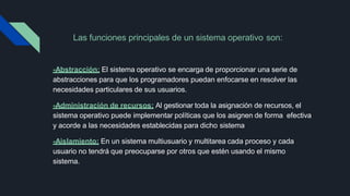 Las funciones principales de un sistema operativo son:
-Abstracción: El sistema operativo se encarga de proporcionar una serie de
abstracciones para que los programadores puedan enfocarse en resolver las
necesidades particulares de sus usuarios.
-Administración de recursos: Al gestionar toda la asignación de recursos, el
sistema operativo puede implementar políticas que los asignen de forma efectiva
y acorde a las necesidades establecidas para dicho sistema
-Aislamiento: En un sistema multiusuario y multitarea cada proceso y cada
usuario no tendrá que preocuparse por otros que estén usando el mismo
sistema.
 