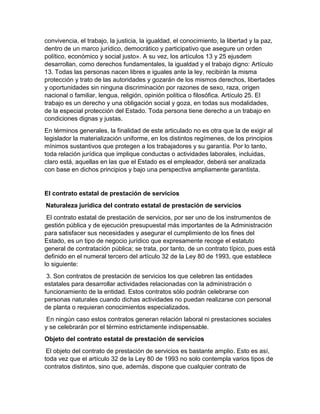 convivencia, el trabajo, la justicia, la igualdad, el conocimiento, la libertad y la paz,
dentro de un marco jurídico, democrático y participativo que asegure un orden
político, económico y social justo». A su vez, los artículos 13 y 25 ejusdem
desarrollan, como derechos fundamentales, la igualdad y el trabajo digno: Artículo
13. Todas las personas nacen libres e iguales ante la ley, recibirán la misma
protección y trato de las autoridades y gozarán de los mismos derechos, libertades
y oportunidades sin ninguna discriminación por razones de sexo, raza, origen
nacional o familiar, lengua, religión, opinión política o filosófica. Artículo 25. El
trabajo es un derecho y una obligación social y goza, en todas sus modalidades,
de la especial protección del Estado. Toda persona tiene derecho a un trabajo en
condiciones dignas y justas.
En términos generales, la finalidad de este articulado no es otra que la de exigir al
legislador la materialización uniforme, en los distintos regímenes, de los principios
mínimos sustantivos que protegen a los trabajadores y su garantía. Por lo tanto,
toda relación jurídica que implique conductas o actividades laborales, incluidas,
claro está, aquellas en las que el Estado es el empleador, deberá ser analizada
con base en dichos principios y bajo una perspectiva ampliamente garantista.
El contrato estatal de prestación de servicios
Naturaleza jurídica del contrato estatal de prestación de servicios
El contrato estatal de prestación de servicios, por ser uno de los instrumentos de
gestión pública y de ejecución presupuestal más importantes de la Administración
para satisfacer sus necesidades y asegurar el cumplimiento de los fines del
Estado, es un tipo de negocio jurídico que expresamente recoge el estatuto
general de contratación pública; se trata, por tanto, de un contrato típico, pues está
definido en el numeral tercero del artículo 32 de la Ley 80 de 1993, que establece
lo siguiente:
3. Son contratos de prestación de servicios los que celebren las entidades
estatales para desarrollar actividades relacionadas con la administración o
funcionamiento de la entidad. Estos contratos sólo podrán celebrarse con
personas naturales cuando dichas actividades no puedan realizarse con personal
de planta o requieran conocimientos especializados.
En ningún caso estos contratos generan relación laboral ni prestaciones sociales
y se celebrarán por el término estrictamente indispensable.
Objeto del contrato estatal de prestación de servicios
El objeto del contrato de prestación de servicios es bastante amplio. Esto es así,
toda vez que el artículo 32 de la Ley 80 de 1993 no solo contempla varios tipos de
contratos distintos, sino que, además, dispone que cualquier contrato de
 