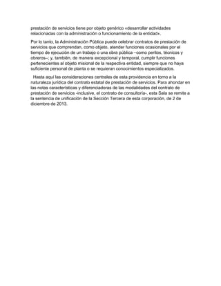 prestación de servicios tiene por objeto genérico «desarrollar actividades
relacionadas con la administración o funcionamiento de la entidad».
Por lo tanto, la Administración Pública puede celebrar contratos de prestación de
servicios que comprendan, como objeto, atender funciones ocasionales por el
tiempo de ejecución de un trabajo o una obra pública –como peritos, técnicos y
obreros–; y, también, de manera excepcional y temporal, cumplir funciones
pertenecientes al objeto misional de la respectiva entidad, siempre que no haya
suficiente personal de planta o se requieran conocimientos especializados.
Hasta aquí las consideraciones centrales de esta providencia en torno a la
naturaleza jurídica del contrato estatal de prestación de servicios. Para ahondar en
las notas características y diferenciadoras de las modalidades del contrato de
prestación de servicios -inclusive, el contrato de consultoría-, esta Sala se remite a
la sentencia de unificación de la Sección Tercera de esta corporación, de 2 de
diciembre de 2013.
 