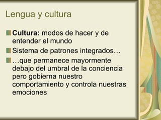 Lengua y cultura Cultura:  modos de hacer y de entender el mundo Sistema de patrones integrados… …que permanece mayormente debajo del umbral de la conciencia pero gobierna nuestro comportamiento y controla nuestras emociones 