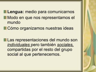 Lengua:  medio para comunicarnos Modo en que nos representamos el mundo Cómo organizamos nuestras ideas Las representaciones del mundo son  individuales  pero también  sociales,  compartidas por el resto del grupo social al que pertenecemos. 