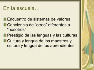 En la escuela… Encuentro de sistemas de valores Conciencia de “otros” diferentes a “nosotros” Prestigio de las lenguas y las culturas Cultura y lengua de los maestros y cultura y lengua de los aprendientes 